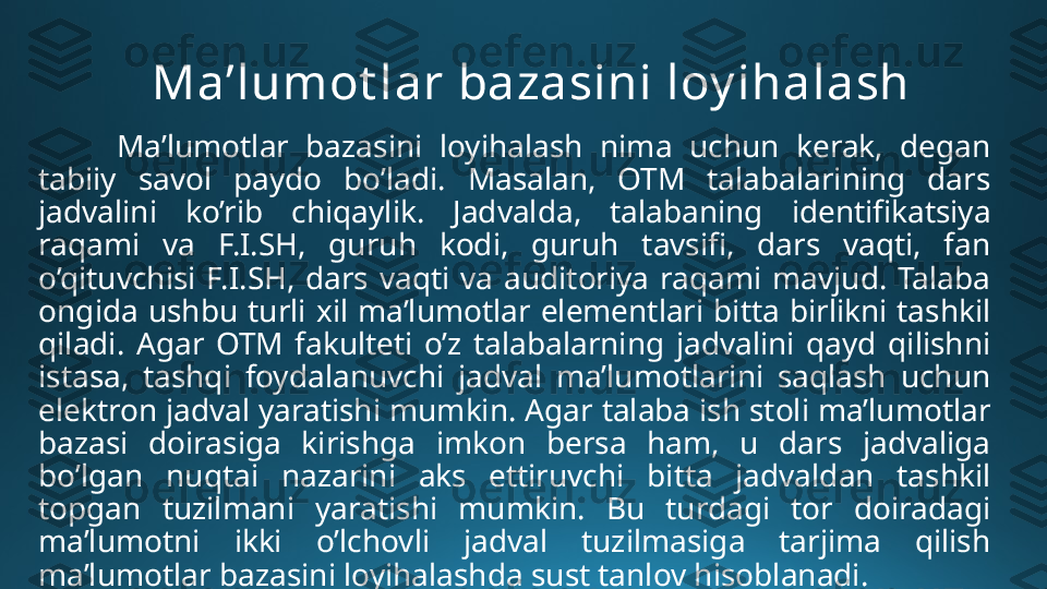 Ma’lumot lar bazasini loy ihalash
Ma’lumotlar  bazasini  loyihalash  nima  uchun  kerak,  degan 
tabiiy  savol  paydo  bo’ladi.  Masalan,  OTM  talabalarining  dars 
jadvalini  ko’rib  chiqaylik.  Jadvalda,  talabaning  identifikatsiya 
raqami  va  F.I.SH,  guruh  kodi,  guruh  tavsifi,  dars  vaqti,  fan 
o’qituvchisi  F.I.SH,  dars  vaqti  va  auditoriya  raqami  mavjud.  Talaba 
ongida  ushbu  turli  xil  ma’lumotlar  elementlari  bitta  birlikni  tashkil 
qiladi.  Agar  OTM  fakulteti  o’z  talabalarning  jadvalini  qayd  qilishni 
istasa,  tashqi  foydalanuvchi  jadval  ma’lumotlarini  saqlash  uchun 
elektron jadval yaratishi mumkin. Agar talaba ish stoli ma’lumotlar 
bazasi  doirasiga  kirishga  imkon  bersa  ham,  u  dars  jadvaliga 
bo’lgan  nuqtai  nazarini  aks  ettiruvchi  bitta  jadvaldan  tashkil 
topgan  tuzilmani  yaratishi  mumkin.  Bu  turdagi  tor  doiradagi 
ma’lumotni  ikki  o’lchovli  jadval  tuzilmasiga  tarjima  qilish 
ma’lumotlar bazasini loyihalashda sust tanlov hisoblanadi. 