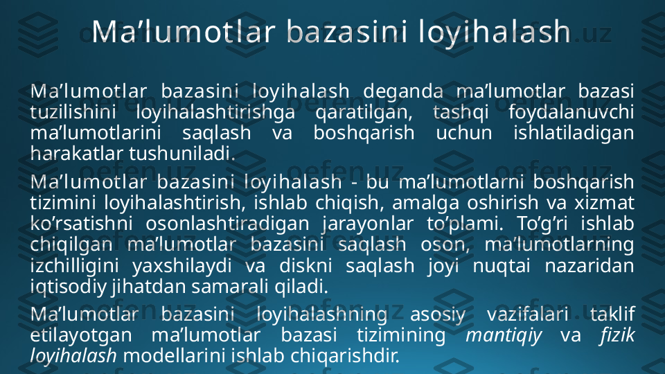 Ma’lumot lar bazasini loy ihalash
Ma’lumot lar  bazasini  loy ihalash   deganda  ma’lumotlar  bazasi 
tuzilishini  loyihalashtirishga  qaratilgan,  tashqi  foydalanuvchi 
ma’lumotlarini  saqlash  va  boshqarish  uchun  ishlatiladigan 
harakatlar tushuniladi. 
Ma’lumot lar  bazasini  loy ihalash   -  bu  ma’lumotlarni  boshqarish 
tizimini  loyihalashtirish,  ishlab  chiqish,  amalga  oshirish  va  xizmat 
ko’rsatishni  osonlashtiradigan  jarayonlar  to’plami.  To’g’ri  ishlab 
chiqilgan  ma’lumotlar  bazasini  saqlash  oson,  ma’lumotlarning 
izchilligini  yaxshilaydi  va  diskni  saqlash  joyi  nuqtai  nazaridan 
iqtisodiy jihatdan samarali  qiladi . 
Ma’lumotlar  bazasini  loyihalashning  asosiy  vazifalari  taklif 
etilayotgan  ma’lumotlar  bazasi  tizimining  mantiqiy  va   fizik 
loyihalash  modellarini ishlab chiqarishdir. 