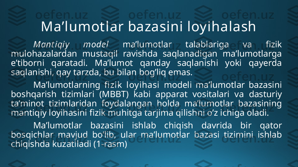 Ma’lumot lar bazasini loy ihalash
Mant iqiy   mode l   ma’lumotlar  talablariga  va  fizik 
mulohazalardan  mustaqil  ravishda  saqlanadigan  ma’lumotlarga 
e’tiborni  qaratadi.  Ma’lumot  qanday  saqlanishi  yoki  qayerda 
saqlanishi, qay tarzda, bu bilan bog’liq emas.
Ma’lumotlarning  fi zik   loy ihasi  modeli  ma’lumotlar  bazasini 
boshqarish  tizimlari  (MBBT)  kabi  apparat  vositalari  va  dasturiy 
ta’minot  tizimlaridan  foydalangan  holda  ma’lumotlar  bazasining 
mantiqiy loyihasini fizik muhitga tarjima qilishni o’z ichiga oladi.
Ma’lumotlar  bazasini  ishlab  chiqish  davrida  bir  qator 
bosqichlar  mavjud  bo’lib,  ular  ma’lumotlar  bazasi  tizimini  ishlab 
chiqishda kuzatiladi  (1-rasm) 