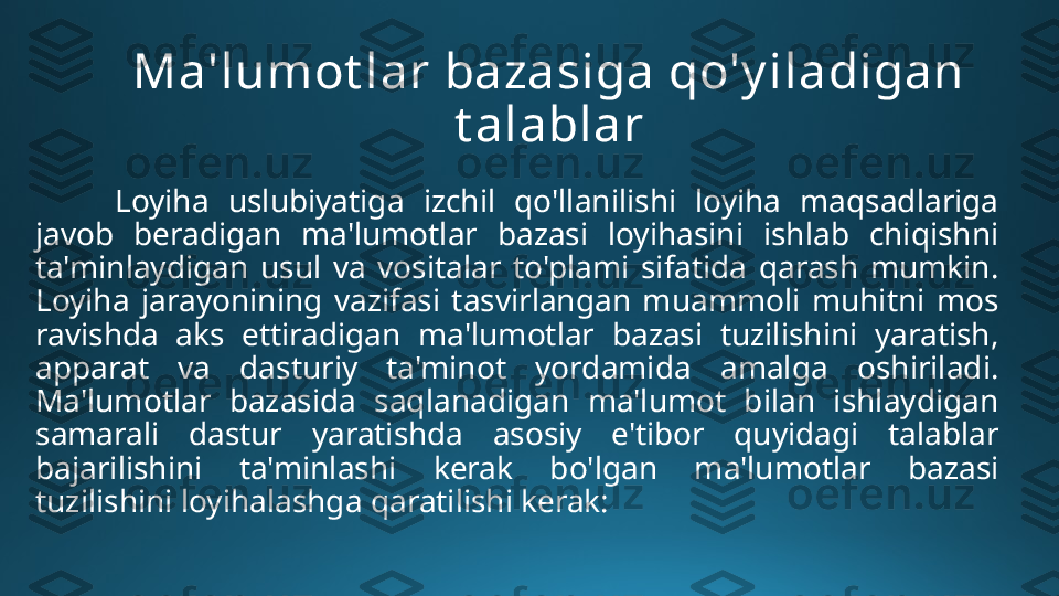 Ma'lumot lar bazasiga qo'y iladigan 
t alablar
Loyiha  uslubiyatiga  izchil  qo'llanilishi  loyiha  maqsadlariga 
javob  beradigan  ma'lumotlar  bazasi  loyihasini  ishlab  chiqishni 
ta'minlaydigan  usul  va  vositalar  to'plami  sifatida  qarash  mumkin. 
Loyiha  jarayonining  vazifasi  tasvirlangan  muammoli  muhitni  mos 
ravishda  aks  ettiradigan  ma'lumotlar  bazasi  tuzilishini  yaratish, 
apparat  va  dasturiy  ta'minot  yordamida  amalga  oshiriladi. 
Ma'lumotlar  bazasida  saqlanadigan  ma'lumot  bilan  ishlaydigan 
samarali  dastur  yaratishda  asosiy  e'tibor  quyidagi  talablar 
bajarilishini  ta'minlashi  kerak  bo'lgan  ma'lumotlar  bazasi 
tuzilishini loyihalashga qaratilishi kerak: 