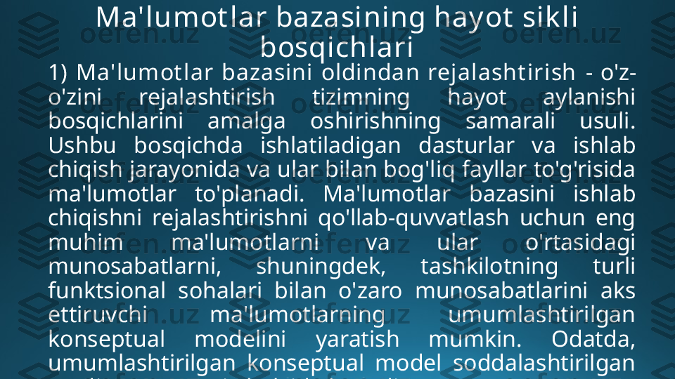 Ma'lumot lar bazasining hay ot  sik li 
bosqichlari
1)  Ma'lumot lar  bazasini  oldindan  rejalasht irish   -  o'z-
o'zini  rejalashtirish  tizimning  hayot  aylanishi 
bosqichlarini  amalga  oshirishning  samarali  usuli. 
Ushbu  bosqichda  ishlatiladigan  dasturlar  va  ishlab 
chiqish jarayonida va ular bilan bog'liq fayllar to'g'risida 
ma'lumotlar  to'planadi.  Ma'lumotlar  bazasini  ishlab 
chiqishni  rejalashtirishni  qo'llab-quvvatlash  uchun  eng 
muhim  ma'lumotlarni  va  ular  o'rtasidagi 
munosabatlarni,  shuningdek,  tashkilotning  turli 
funktsional  sohalari  bilan  o'zaro  munosabatlarini  aks 
ettiruvchi  ma'lumotlarning  umumlashtirilgan 
konseptual  modelini  yaratish  mumkin.  Odatda, 
umumlashtirilgan  konseptual  model  soddalashtirilgan 
ER diagrammasi  shaklida bo'ladi. 