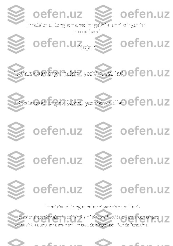                       
Irratsional tenglama va tengsizliklarni o’rganish
metodikasi
Reja   : 
1. Irratsional	
 tenglamalarni	 yechish	 usullari
2. Irratsional	
 tengsizliklarni	 yechish	 usullari
 	
                           Irratsional tenglamalarni yechish usullari.
Irratsional	
 tenglamalarni	 yechish	 9-sinf	 algebra	 kursida	 «Daraja	 katnashgan	 
tengsizlik	
 va	 tenglamalar»	 nomli	 mavzuda	 o’rgatiladi.	 Bunda	 faqatgina	  