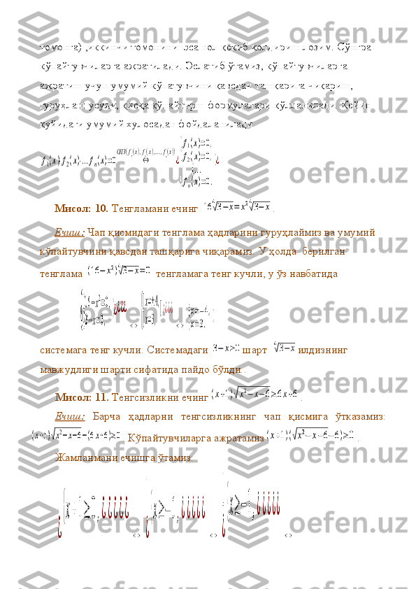 томонга) ,иккинчи	 томонини	  эса	 нол	 қёкиб	 қолдириш	 лозим.	 Сўнгра	 
кўпайтувчиларга	
 ажратилади.	 Эслатиб	 ўтамиз,	 кўпайтувчиларга	 
ажратиш	
 учун	 умумий	 кўпатувчини	 қавсдан	 ташқарига	 чиқариш,	 
гуруҳлаш	
 усули,	 қисқа	 кўпайтирш	 формулалари	 қўлланилади.	 Кейин	  
қуйидаги	
 умумий	 хулосадан	 фойдаланилади	
f1(x)⋅f2(x)⋅...fn(x)=0	⇔	
ОДЗ	(f1(x),f2(x),...,fn(x))
¿
[f1(x)=0,	
[f2(x)=0,	
[...	
[fn(x)=0.
[¿
Мисол: 10 .  	
Тенгламани	 ечинг	 16	4√3−	x=	x24√3−	x .
Ечиш:  	
Чап	 қисмидаги	 тенглама	 ҳадларини	 гуруҳлаймиз	 ва	 умумий	 
кўпайтувчини	
 қавсдан	 ташқарига	 чиқарамиз.	 У	 ҳолда	  берилган	 
тенглама	
 (16	−	x2)4√3−	x=0  	тенгламага	 тенг	 кучли ,  	у ўз	 навбатида	   	
{
[16−x2=0,	
[3−x=0,	
[¿¿¿¿
⇔	{
[x=±4,	
[x=3,
[¿¿¿¿
⇔	
[x=−4,	
[x=3.	
[
системага	
 тенг	 кучли.	 Системадаги	 3−	x≥0 шарт	   	
4√3−	x илдизнинг	 
мавжудлиги	
 шарти	 сифатида	 пайдо	 бўлди. .
Мисол: 1 1 .  	
Тенгсизликни	 ечинг	(x+1)√x2−	x−6≥6x+6 .
Ечиш:   Барча	
 ҳадларни	 тенгсизликнинг	 чап	 қисмига	 ўтказамиз:	
(x+1)√x2−x−6−(6x+6)≥0
.	 Кўпайтувчиларга	 ажратамиз	(x+1)(√x2−	x−6−6)≥	0 .	 
Жамланмани	
 ечишга	 ўтамиз :	
[
¿
{x+1≥	0,¿¿¿¿¿	
⇔	
[
¿
{x≥−	1,¿¿¿¿¿	
⇔	
[
¿
{x≥−	1,¿¿¿¿¿	
⇔ 