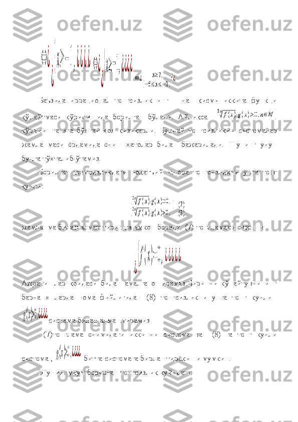 ⇔	¿
[
¿
{x≥	−	1,¿¿¿¿	⇔	¿
[
¿
{x≥−1,¿¿¿¿
⇔¿	[x≥7,	
[−6≤x≤−2.
[¿Баъзида	
 иррационал	 тенгсизликнинг	   чап	 қисми	 иккита	 функци
кўпайтмаси	
 кўринишида	 берилган	 бўлади.	 Айниқса	 	 
2n√f(x)⋅g(x)≥0,n∈N .
кўринишга	
 эга	 бўлган	 ҳол	 қизиқарли.	 Бундай	 тенгсизликни	 системалар
жамланмаси	
 ёрдамида	 ечиш	 хатолар	 билан	 бажарилади.	 Шунинг	 учун
бунга	
 тўхталиб	 ўтамиз.	 
Берилган	
 тенгсизликдаги	 ноқатъий	 ишора	 тенгсизликни	 унга	 тенг
кучли:	
[2n√f(x)⋅g(x)=0,	
[2n√f(x)⋅g(x)>0.
[
 	(7)
(8)
жамланма	
 билан	 алмаштиришга	 имкон	 беради.  	(7)  	тенгламани	 ечишни	   	
[
¿
{f(x)=0,¿¿¿¿¿
Ажратишлар	
 қоидаси	 билан	 амалга	 оширамиз.Биринчи	 кўпайтувчининг
барча	
 х	 ларда	 номанфийлигидан	  (8)  	тенгсизликни	 унга	 тенг	 кучли	 	
{g(x)>0,¿¿¿¿
система	 билан	 алмаштирамиз
 	
(7) тенглама	 ечимидаги	 иккинчи	 система	 ва	   	(8)  	га	 тенг	 кучли
система	
  , {g(x)≥0,¿¿¿¿   битта	 системага	 бирлаштирёкиши	 мумкин.
Шунинг	
 учун	 берилган	 тенгсизлик	 қуйидаги	  