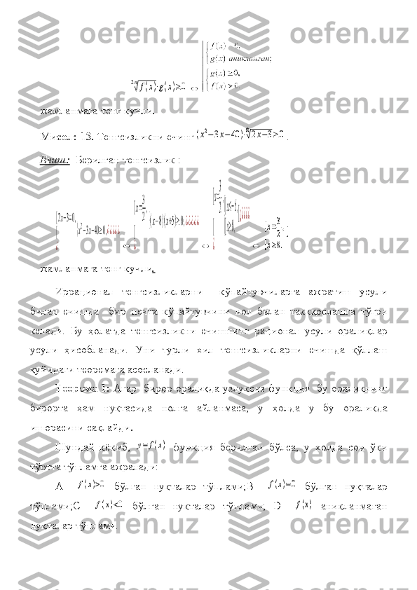 2n√f(x)⋅g(x)≥0	⇔жамланмага	
 тенг	 кучли .
Мисол: 13 .  	
Тенгсизликни	 ечинг	(x2−3x−	40	)⋅8√2x−3≥0 .
Ечиш:    	
Берилган	 тенгсизлик	  :	
[2x−3=0,	
[
¿	
{x2−3x−40≥0,¿¿¿¿¿
⇔	
[x=
3
2
,	
[
¿	
{(x−8)(x+5)≥0,¿¿¿¿¿
⇔	
[x=
3
2
,	
[
¿	
{
[x≤−5,	
[x≥8,
[¿¿¿¿¿
⇔	
[x=3
2,	
[x≥8.
[
жамланмага	
 тенг	 кучли .
Иррационал	
 тенгсизликларни	 	 кўпайтувчиларга	 ажратиш	 усули
билан	
 ечишда	  бир	 нечта	 кўпайтувчини	 нол	 билан	 такққослашга	 тўғри
келади.	
 Бу	 ҳолатда	 тенгсизликни	 ечишнинг	 рационал	 усули	 оралиқлар
усули	
 ҳисобланади.	 Уни	 турли	 хил	 тенгсизликларни	 ечишда	 қўллаш
қуйидаги	
 теоремага	 асосланади.
Теорема 1:   Агар	
  бирор	 оралиқда	 узлуксиз	 функция	  бу	 оралиқнинг
бирорта	
 ҳам	 нуқтасида	 нолга	 айланмаса,	 у	 ҳолда	 у	 бу	 оралиқда
ишорасини	
 сақлайди .
Шундай	
 қёкиб,	 y=	f(x)  	функция	 берилган	 бўлса,	 у ҳолда	 сон	 ўқи
тўртта	
 тўпламга	 ажралади:	 
А	
 –	f(x)>0  	бўлган	 нуқталар	 тўплами;В	 –	f(x)=0  	бўлган	 нуқталар
тўплами;С	
 –	f(x)<0  	бўлган	 нуқталар	 тўплами;	 D	 –	f(x)  	аниқланмаган
нуқталар	
 тўплами. 