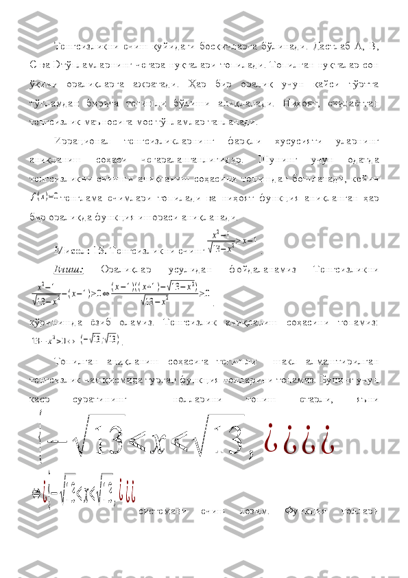   
 Тенгсизликни	
 ечиш	 қуйидаги	 босқичларга	 бўлинади.	 Дастлаб	  А,	 В,
С	
  ва   D тўпламларнинг	 чегара	 нуқталари	 топилади.	 Топилган	 нуқталар	 сон
ўқини	
 оралиқларга	 ажратади.	 Ҳар	 бир	 оралиқ	 учун	 қайси	 тўртта
тўпламдан	
 бирига	 тегишли	 бўлиши	 аниқланади.	 Ниҳоят,	 ечилаётган
тенгсизлик	
 маъносига	 мос	 тўпламлар	 танланади.
Иррационал	
 	тенгсизликларнинг	 	фарқли	 	хусусияти	 	уларнинг
аниқланиш	
 	соҳаси	 	чегараланганлигидир.	 	Шунинг	 	учун	 	одатда
тенгсизликни	
 ечишни	 аниқланиш	 соҳасини	 топишдан	 бошланади,	 кейин	
f(x)=0
тенглама	 ечимлари	 топилади	 ва	 ниҳоят	 функция	 аниқланган	 ҳар
бир	
 оралиқда	 функция	 ишораси	 аниқланади.
Мисол: 15.  	
Тенгсизликни	 ечинг	
x2−1	
√13	−	x2≥	x−1 .
Ечиш:  	
Оралиқлар	 	усулидан	 	фойдаланамиз	 	Тенгсизликни	
x2−1	
√13	−	x2−(x−1)≥0⇔	(x−1)((x+1)−√13	−	x2)	
√13	−	x2	≥	0
.
кўринишда	
 ёзиб	 оламиз.	 Тенгсизлик	 аниқланиш	 соҳасини	 топамиз:	
13	−	х2>0⇔	(−√13	;√13	)
.
Топилган	
 аниқланиш	 соҳасига	 тегишли	 	 шакл	 алмаштирилган
тенгсизлик	
 чап	 қисмида	 турган	 функция	 нолларини	 топамиз.	 Бунинг	 учун
каср	
 	суратининг	 	 	нолларини	 	топиш	 	етарли,	 	яъни	
{−	√	13	<	x	<	√	13	,	¿	¿	¿	¿	
⇔	¿{−	√13	<	x<√13	,¿¿¿
системани	
 	ечиш	 	лозим.	 	Функция	 	ноллари 