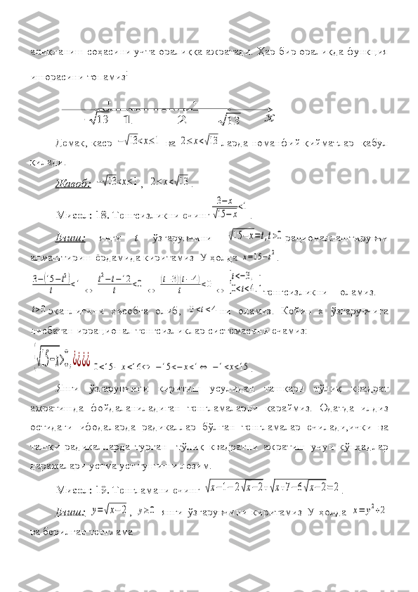 1	2	13+_	x	13	
+аниқланиш
 соҳасини	 учта	 оралиққа	 ажратади.	 Ҳар	 бир	 оралиқда	 функция
ишорасини	
 топамиз :
Демак,
 каср	 −√13	<x≤1   ва  	2≤	x<√13 ларда	 номанфий	 қийматлар	  қабул
қилади.
Жавоб:  	
−√13	<x≤1 ,	  2≤	x<√13 .	 
Мисол: 18.  	
Тенгсизликни	 ечинг	
3−	х	
√15	−	х
<1 .
Ечиш:  	
янги	  t  	ўзгарувчини	 √15	−	x=	t,t>0 рационаллаштирувчи
алмаштириш	
 ёрдамида	 киритамиз	  У	 ҳолда	 x=15	−t2 .	
3−(15	−	t2)	
t	<1	⇔	
t2−	t−	12	
t	<0	⇔	
(t+3)(t−	4)	
t	<0	⇔	
[t<−3,	
[0<t<4.
[
тенгсизликни	
 	оламиз.	 	
t>0
эканлигини	 ҳисобга	 олиб ,	 0<t<4 ни	 оламиз .	  Кейин	 х	 ўзгарувчига
нисбатан	
  иррационал  	тенгсизликлар	 системасини	 ечамиз :
 	
{√15	−x>0,¿¿¿¿	0<15	−	x<16	⇔	−15	<−	x<1⇔	−1<x<15 .
Янги	
 ўзгарувчини	 киритиш	 усулидан	 ташқари	 тўлиқ	 квадрат
ажратишда	
 фойдаланиладиган	 тенгламаларни	 қараймиз.	 Одатда	 илдиз
остидаги	
 ифодаларда	 радикаллар	 бўлган	 тенгламалар	 ечилади,ички	 ва
ташқи	
 радикалларда	 турган	  тўлиқ	 квадратни	 ажратиш	 учун	 кўпҳадлар
даражалари	
 устма	 уст	 тушиши	 лозим.	 
Мисол: 19.  	
Тенгламани	 ечинг	 √x−	1−	2√x−	2+√x+7−	6√x−	2=	2 .
Ечиш:  	
y=√x−	2 ,	 y≥0  	янги	 ўзгарувчини	 киритамиз	 У	 ҳолда	 x=	y2+2
ва	
 берилган	 тенглама	  