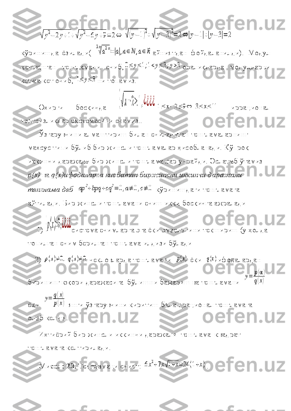 √y2−	2y+1+√y2−	6y+9=	2⇔	√(y−	1)2+√(y−	3)2=	2⇔	|y−	1|+|y−	3|=	2кўринишда	
 ёзилади(	 
2n
√a2n=|a|,n∈N	,a∈R айниятдан	 фойдаланилди).	 Модул
қатнашган	
 тенгламани	 ечиб,	0≤	y≤1;1<y≤3;y>3 оралиқларда	 модулларни
кетма-кет	
 очиб,	 1≤	y≤	3 ни	 топамиз.
Охирги	
 	босқичда	 
{√x−2≥1,¿¿¿¿	1≤	х−	2≤	9⇔	3≤	х≤11  	иррационал
тенгсизликлар	
 системасини	 ечамиз. .
Ўзгарувчини	
 алмаштириш	 билан	 ечиладиган	 тенгламаларнинг	 
махсус	
 типи	 бўлиб	 бир	 жинсли	 тенгламалар	 ҳисобланади.	 Кўпроқ	 
иккинчи	
 даражали	 бир	 жинсли	 тенглама	 лар	 учрайди.	 Эслатиб	 ўтамиз	 
р(х)  	
ва	  q(x)ифодаларга нисбатан биржинсли иккинчи даражали 
тенглама деб  	
aр	2+bpq	+cq	2=	0,a≠	0,c≠	0  	кўринишдаги	 тенгламага	 
айтилади.	
 Бир	 жинсли	 тенгламани	 ечиш	 икки	 босқичга	 ажралади	 
1)	
 {p(x)=0,¿¿¿¿ система	 ечимларга	 эга	 ёки	 эмаслигини	 текшириш	 (у	 ҳолда	 
топилган	
 ечим	 берилган	 тенглама	 илдизи	 бўлади
2)	
 p(x)≠0,q(x)≠0  	чекловларда	 тенгламани	  p(x)  	ёки	  q(x) ифодалардан	 
бирининг	
 юқори	 даражасига	  бўлишни	 бажариш	 ва	 тенгламани	  
у=	p(x)	
q(x)  
ёки	
  
у=	q(x)	
p(x)  	янги	 ўзгарувчини	 киритиш	 билан	 рационал	 тенгламага	 
олиб	
 келиш.	 
Ихтиёрий
 бир	 жинсли	 иккинчи	 даражали	  тенглама	  квадрат	 
тенгламага	
 келтирилади.
Мисол: 20.  	
Тенгламани	 ечинг:	 6x2+7x√1+x=	24	(1+x) . 