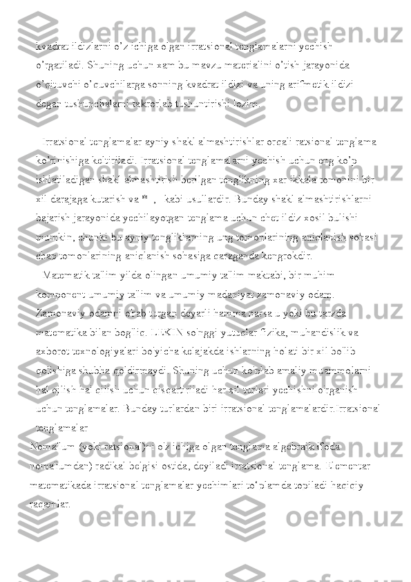 kvadrat ildizlarni	 o’z	 ichiga	 olgan	 irratsional	 tenglamalarni	 yechish	 
o’rgatiladi.	
 Shuning	 uchun	 xam	 bu	 mavzu	 materialini	 o’tish	 jarayonida	 
o’qituvchi	
 o’quvchilarga	 sonning	 kvadrat	 ildizi	 va	 uning	 arifmetik	 ildizi	 
degan	
 tushunchalarni	 takrorlab	 tushuntirishi	 lozim.
Irratsional	
 tenglamalar	 ayniy	 shakl	 almashtirishlar	 orqali	 ratsional	 tenglama	 
ko’rinishiga	
 keltiriladi.	 Irratsional	 tenglamalarni	 yechish	 uchun	 eng	 ko’p	 
ishlatiladigan	
 shakl	 almashtirish	 berilgan	 tenglikning	 xar	 ikkala	 tomonini	 bir	 
xil	
 darajaga	 kutarish	 va	 *=,	   kabi	 usullardir.	 Bunday	 shakl	 almashtirishlarni	 
bajarish	
 jarayonida	 yechilayotgan	 tenglama	 uchun	 chet	 ildiz	 xosil	 bulishi	 
mumkin,	
 chunki	 bu	 ayniy	 tengliklarning	 ung	 tomonlarining	 aniqlanish	 sohasi	 
chap	
 tomonlarining	 aniqlanish	 sohasiga	 qaraganda	 kengrokdir.
Matematik	
 ta'lim	 yilda	 olingan	 umumiy	 ta'lim	 maktabi,	 bir	 muhim	 
komponent	
 umumiy	 ta'lim	 va	 umumiy	 madaniyat	 zamonaviy	 odam.	 
Zamonaviy	
 odamni	 o'rab	 turgan	 deyarli	 hamma	 narsa	 u yoki	 bu	 tarzda	 
matematika	
 bilan	 bog'liq.	 LEKIN	 so'nggi	 yutuqlar	 fizika,	 muhandislik	 va	 
axborot	
 texnologiyalari	 bo'yicha	 kelajakda	 ishlarning	 holati	 bir	 xil	 bo'lib	 
qolishiga	
 shubha	 qoldirmaydi.	 Shuning	 uchun	 ko'plab	 amaliy	 muammolarni	 
hal	
 qilish	 hal	 qilish	 uchun	 qisqartiriladi	 har	 xil	 turlari	 yechishni	 o'rganish	 
uchun	
 tenglamalar.	 Bunday	 turlardan	 biri	 irratsional	 tenglamalardir.Irratsional
tenglamalar
Noma'lum	
 (yoki	 ratsional)ni	 o'z	 ichiga	 olgan	 tenglama	 algebraik	 ifoda	 
noma'lumdan)	
 radikal	 belgisi	 ostida,	 deyiladi	 irratsional	 tenglama.	 Elementar	 
matematikada	
 irratsional	 tenglamalar	 yechimlari	 to‘plamda	 topiladi	 haqiqiy	 
raqamlar. 