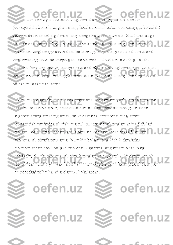             Har	 qanday	 ir ratsional	 tenglama	 elementar	 algebraik	 amallar	 
(ko'paytirish,	
 bo'lish,	 tenglamaning	 ikkala	 qismini	 butun	 son	 darajaga	 ko'tarish)
yordamida	
 ratsional	 algebraik	 tenglamaga	 keltirish	 mumkin.	 Shu	 bilan	 birga,	 
natijada	
 oqilona	 ekanligini	 yodda	 tutish	 kerak	 algebraik	 tenglama	 dastlabki	 
irratsional	
 tenglamaga	 ekvivalent	 bo'lmasligi	 mumkin,	 ya'ni	 u asl	 irratsional	 
tenglamaning	
 ildizi	 bo'lmaydigan	 "qo'shimcha"	 ildizlarni	 o'z	 ichiga	 olishi	 
mumkin.	
 Shuning	 uchun,	 olingan	 ratsional	 algebraik	 tenglamaning	 ildizlarini	 
topib,	
 ratsional	 tenglamaning	 barcha	 ildizlari	 irratsional	 tenglamaning	 ildizlari	 
bo'lishini	
 tekshirish	 kerak.
Umuman	
 olganda,	 har	 qanday	 irratsional	 tenglamani	 yechishning	 universal	 
usulini	
 ko'rsatish	 qiyin,	 chunki	 ildizlar	 orasida	 faqat	 bir	 turdagi	 ratsional	 
algebraik	
 tenglamaning	 emas,	 balki	 dastlabki	 irratsional	 tenglamani	 
o'zgartirish	
 natijasida	 olinishi	 ma'qul.	 bu	 irratsional	 tenglamaning	 ildizlari	 
bo'ladi,	
 lekin	 imkon	 qadar	 kichik	 darajali	 ko'phadlardan	 tashkil	 topgan	 
ratsional	
 algebraik	 tenglama.	 Mumkin	 bo'lgan	 eng	 kichik	 darajadagi	 
polinomlardan	
 hosil	 bo'lgan	 ratsional	 algebraik	 tenglamani	 olish	 istagi	 
tabiiydir,	
 chunki	 ratsional	 algebraik	 tenglamaning	 barcha	 ildizlarini	 topish	 
o'z-o'zidan	
 juda	 qiyin	 vazifa	 bo'lishi	 mumkin,	 biz	 buni	 faqat	 juda	 cheklangan	 
miqdordagi	
 to'liq	 hal	 qila	 olamiz.	 holatlardan.
 	
                   