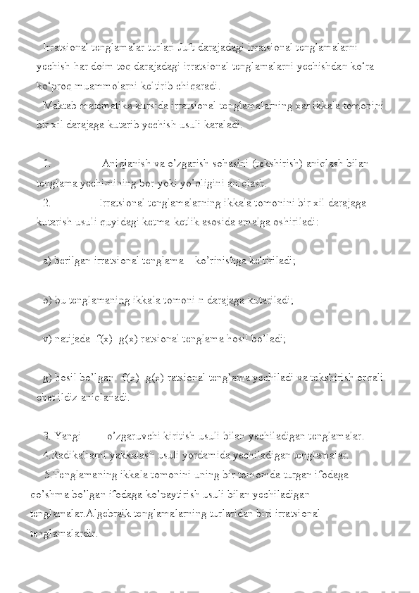 Irratsional tenglamalar	 turlari	 Juft	 darajadagi	 irratsional	 tenglamalarni	 
yechish	
 har	 doim	 toq	 darajadagi	 irratsional	 tenglamalarni	 yechishdan	 ko‘ra	 
ko‘proq	
 muammolarni	 keltirib	 chiqaradi.
Maktab	
 matematika	 kursida	 irratsional	 tenglamalarning	 xar	 ikkala	 tomonini	 
bir	
 xil	 darajaga	 kutarib	 yechish	 usuli	 karaladi.
1.	
                  Aniqlanish	 va	 o’zgarish	 sohasini	 (tekshirish)	 aniqlash	 bilan	 
tenglama	
 yechimining	 bor	 yoki	 yo’qligini	 aniqlash.
2.	
                 Irratsional	 tenglamalarning	 ikkala	 tomonini	 bir	 xil	 darajaga	 
kutarish	
 usuli	 quyidagi	 ketma-ketlik	 asosida	 amalga	 oshiriladi:
a)	
 berilgan	 irratsional	 tenglama	    ko’rinishga	 keltiriladi;
b)	
 bu	 tenglamaning	 ikkala	 tomoni	 n darajaga	 kutariladi;	 
v)	
 natijada	  f(x)=g(x)	 ratsional	 tenglama	 hosil	 bo’ladi;
g)	
 hosil	 bo’lgan	   f(x)=g(x)	 ratsional	 tenglama	 yechiladi	 va	 tekshirish	 orqali	 
chet	
 ildiz	 aniqlanadi.
3.	
 Yangi	         o’zgaruvchi	 kiritish	 usuli	 bilan	 yechiladigan	 tenglamalar.
4.Radikallarni	
 yakkalash	 usuli	 yordamida	 yechiladigan	 tenglamalar.
 	
    5.Tenglamaning	 ikkala	 tomonini	 uning	 bir	 tomonida	 turgan	 ifodaga	 
qo’shma	
 bo’lgan	 ifodaga	 ko’paytirish	 usuli	 bilan	 yechiladigan	 
tenglamalar.Algebraik	
 tenglamalarning	 turlaridan	 biri	 irratsional	 
tenglamalardir. 