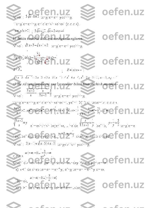 Misol   : 5√x−8=	2  	tenglamani	 yeching.
 	
Tenglamaning	 aniqlanish	 sohasi	 (q.q.q.s).
 	
x=	{x/x≥	0}  	; 5√x=	10	.√x=	2⇒	x=	4  	 
b) Ikkita kvadrat ildiz qatnashgan tenglama.
Misol:	
 √3x+7−	√x+1=	2  	 tenglamani	 yeching.	 	
{3x+7≥0⇒	
{
x≥−7¿
3¿
x≥−1¿
¿⇒	x≥−1	
x+1≥0
 	  ;   X={x/x≻−1}  	       	
√3x+7−	√x+1=	2x+2⇒	(3x+7)(x+1)=	4x3+8x+4;x2−	2x−	3=	0;x1=	3,x2=−	1
c) Bu xil tenglamalarni sun’iy usullar bilan ham yechish mumkin
Misol:	
 √
3x+2	
x	+√	
x	
3x+2=	5
2   tenglamani	 yeching.
Tenglamaning	
 aniqlanish	 sohasini,	 ya’ni	 D(T)	 ni	  topamiz:	 q.q.q	 s	
3x+2	
x	≥0.x≠0.3x+2≠	0
 	
  
X	=	{x/x≺−	2
3∪	x≻	0} yoki	 (−∞;−	2
3)∪(0;∞)	
√
3x+2	
x	=	y
 	
 almashtirish	 bajarilsa,	 u holda	 √	
x	
3x+2=	1
y  	bo’lib,	 
y+1
y=	5
2 tenglama	 
hosil	
 bo’ladi,	 buni	 yechilsa,	 
y1=	2;y2=	1
2  	ekanligi	 kelib	 chiqadi.
Misol   :	
 2(x−	1)≺	√(x+5)(4x+3)  	tengsizlikni	 yeching.
q.q.q.s	
 
xε	(−∞;−5)∪[−	3
4;+∞] .	 
Chet	
 ildiz	 hosil	 bo’lganligi	 uchun	 bunday	 hulosa	 yuritamiz   :
a) x<1	
 da	 chap	 tomon	 manfiy;	 o’ng	 tomon	 manfiy	 emas.	 
Demak,	
 
xε	(−∞;−5)∪[−	3
4;+∞)  
b) x	
 ≥1	 da	 chap	 va	 o’ng	 tomonlar	 musbat.	  