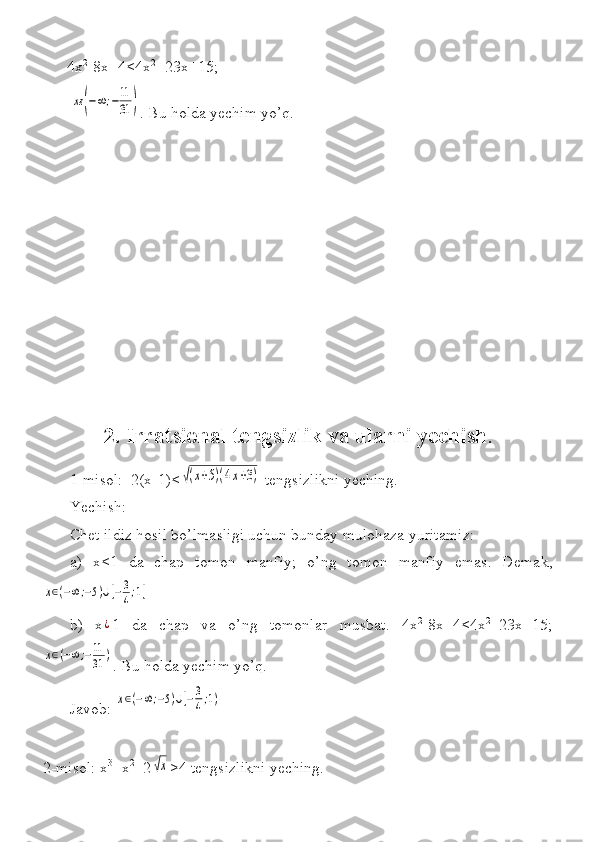  4x 2
-8x+4<4x 2
+23x+15;
 
 
xε	(−∞;−11
31	) .	 Bu	 holda	 yechim	 yo’q.
2. Irratsional tengsizlik va ularni yechish . 
1-misol:	
  2(x-1)<	√(x+5)(4x+3)  	tengsizlikni	 yeching.	 
Yechish:	
 
Chet	
 ildiz	 hosil	 bo’lmasligi	 uchun	 bunday	 mulohaza	 yuritamiz:	 
a)	
 x<1	 da	 chap	 tomon	 manfiy;	 o’ng	 tomon	 manfiy	 emas.	 Demak,	
x∈(−∞;−5)∪[−3
4;1]
b)	
 x¿ 1	 da	 chap	 va	 o’ng	 tomonlar	 musbat.	 4x 2
-8x+4<4x 2
+23x+15;	
x∈(−∞;−11
31	)
.	
 Bu	 holda	 yechim	 yo’q.	 
Javob:	
 
x∈(−∞;−5)∪[−3
4;1)
2-misol:	
 x 3
+x 2
+2	√x >4	 tengsizlikni	 yeching.	  