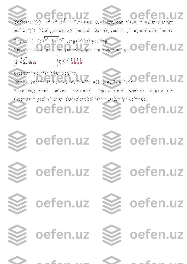 Yechish: f(x)=	 x 3
+x 2
+2	√x -4	 funksiya	 [0;	∞ )	 oraliqda	 o’suvchi	 va	 aniqlangan
bo’lib,	
 f(1)=0	 bo’lganidan	 x>1	 bo’ladi.	 Demak,	 yechim	 (1;	 ∞ )	 oraliqdan	 iborat.
3-misol.	
 (x-4)	√x2+x−	2≤	0  	tengsizlikni	 yeching.	 
Yechish:	
 Bu	 tengsizlikni	 yechish	 unga	 teng	 kuchli	 bo’lgan	 	
{x−	4≤	0¿¿¿¿
 	              {x≤	4	¿¿¿¿
sistemani	
 yechish	 bilan	 bog’liq.	 
Demak,	
 yechim	 {(-	∞ ;4]	¿ (-	 ∞ ;-2]	¿ [1;	 ∞ )}=(-	∞ ;-2]	 ¿ [1;4]
Yuqoridagilardan	
 ba’zan	 irratsional	 tengsizliklarni	 yechish	 tengsizliklar
sistemasini	
 yechish	 bilan	 ekvivalent	 bo’lishi	 mumkinligi	 ko’rinadi.	  