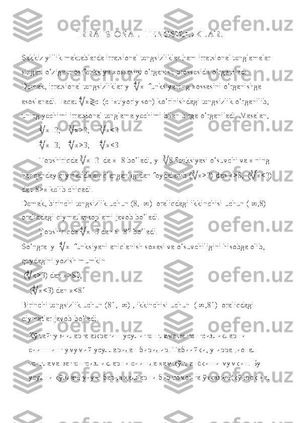 IRRATSIONAL  TENGSIZLIKLAR.
Sakkiz yillik	 maktablarda	 irratsional	 tengsizliklar	 ham	 irratsional	 tenglamalar	 
singari	
 o’ziga	 mos	 funksiya	 xossasini	 o’rganish	 prossesida	 o’rganiladi.	  
Demak,	
 irratsional	 tengsizliklar	 y= ∜ x	  funksiyaning	 xossasini	 o’rganishga	 
asoslanadi.	
 Faqat	  ∜ x ≷ c	  (c-ixtiyoriy	 son)	 ko’rinishdagi	 tengsizlik	 o’rganilib,	 
uning	
 yechimi	 irratsional	 tenglama	 yechimi	 bilan	 birga	 o’rganiladi.	 Masalan,	 
∛ x=2;	
     ∛ x>2;	      ∛ x<2
∜ x=3;	
     ∜ x>3;	      ∜ x<3
Topshiriqda	
  ∛ x=2	  da	 x=8	 bo’ladi,	 y= ∛ 8	 funksiyasi	 o’suvchi	 va	 x ning	 
har	
 qanday	 qiymatida	 aniqlanganligidan	 foydalanib	 ( ∛ x>2)	 dan	 x>8,	  ( ∛ x<2)	 
dan	
 8>x	 kelib	 chiqadi.	 
Demak,	
 birinchi	 tengsizlik	 uchun	 (8,+∞)	  oraliqdagi	 ikkinchisi	 uchun	 (-∞,8)	  
oraliqdagi	
 qiymatlar	 toplami	 javob	 bo’ladi.	 
Topshiriqda	
  ∜ x=3	 dan	 x=81	 bo’ladi.	 
So’ngra	
  y= ∜ x	  funksiyani	 aniqlanish	 soxasi	 va	 o’suvchiligini	 hisobga	 olib,	 
quydagini	
 yozish	 mumkin
 	
( ∜ x>3)	 dan	 x>81,	 
 	
   ( ∜ x<3)	 dan	 x<81
Birinchi	
 tengsizlik	 uchun	 (81,+∞)	 , ikkinchisi	 uchun	  (-∞,81)	  oraliqdagi	 
qiymatlar	
 javob	 bo’ladi.
Кўпайтувчиларга	
 ажратиш	 усули	 тенглама	 ва	 тенгсизликларни	 
ечишнинг	
 умумий	 усулларидан	 биридир.	 Табиийки,	 у иррационал	 
тенглама	
 ва	 тенгсизликларни	 ечишда	 ҳам	 қўлланёкиши	 мумкин.	 Бу	 
усулни	
 қўллаш	 учун	  барча	 ҳадларни	 бир	 томонга	 ўтказиш(кўпроқ	 чап	  