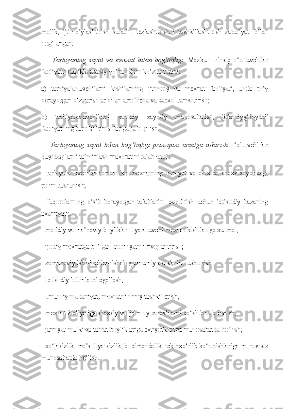 molik,   ijtimoiylashtirish   suratini   tezlashtirishni   tashkillashtirish   zaruriyati   bilan
bog‘langan. 
    Tarbiyaning	 xayot	 va	 mexnat	 bilan	 bog‘liqligi .   Mazkur   prinsip   o‘qituvchilar
faoliyatining ikki asosiy yo‘nalishini ko‘zda tutadi: 
a)   tarbiyalanuvchilarni   kishilarning   ijtimoiy   va   mexnat   faoliyati,   unda   ro‘y
berayotgan o‘zgarishlar bilan atroflicha va darxol tanishtirish; 
b)   tarbiyalanuvchilarni   xaqiqiy   xayotiy   munosabatlar,   ijtimoiyg‘foydali
faoliyatning turli ko‘rinishlariga jalb qilish. 
 	
  Tarbiyaning	 xayot	 bilan	 bog‘liqligi	 prinsipini	 amalga	 oshirish	  o‘qituvchidan
quyidagilarni ta’minlash maxoratini talab etadi: 
-   tarbiyalanuvchilar   tomonidan   mexnatning   jamiyat   va   aloxida   shaxs   xayotidagi
rolini tushunish; 
-   fuqorolarning   o‘sib   borayotgan   talablarini   qondirish   uchun   iqtisodiy   bazaning
axamiyati; 
-  moddiy va ma’naviy boyliklarni yaratuvchi mexnat kishilariga xurmat; 
-  ijodiy mexnatga bo‘lgan qobiliyatini rivojlantirish; 
-  zamonaviy ishlab chiqarishning umumiy asoslarini tushunish; 
-  iqtisodiy bilimlarni egallash; 
-  umumiy madaniyat, mexnatni ilmiy tashkil etish; 
-  mexnat faoliyatiga shaxsiy va ijtimoiy qarashlarni qo‘shib olib borish; 
-  jamiyat mulki va tabiat boyliklariga extiyotkorona munosabatda bo‘lish; 
-  xo‘jasizlik, ma’suliyatsizlik, boqimandalik, tekinxo‘rlik ko‘rinishlariga murosasiz
munosabatda bo‘lish.  