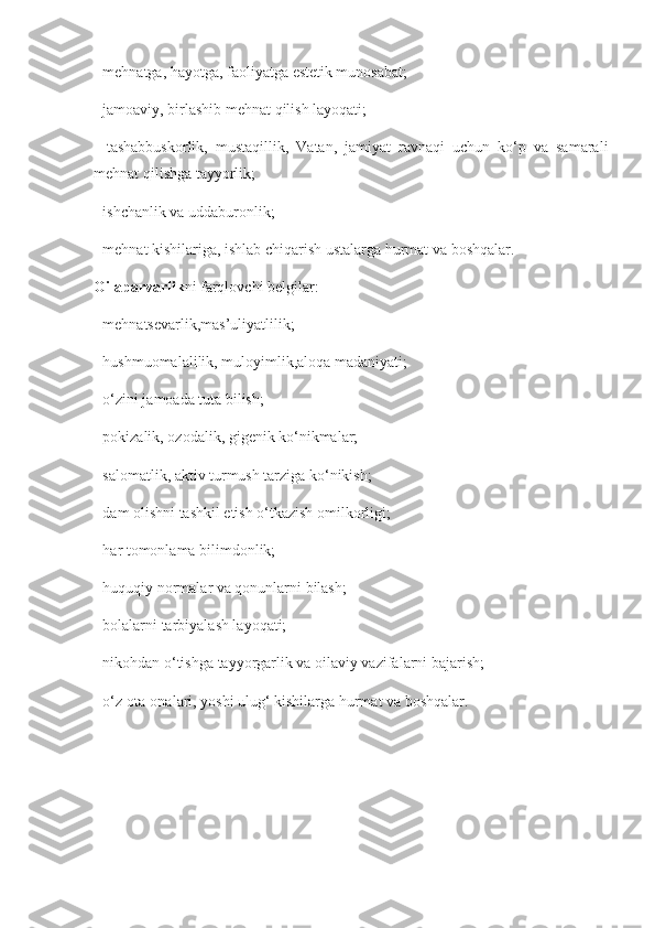 - mehnatga, hayotga, faoliyatga estetik munosabat; 
- jamoaviy, birlashib mehnat qilish layoqati; 
-   tashabbuskorlik,   mustaqillik,   Vatan,   jamiyat   ravnaqi   uchun   ko‘p   va   samarali
mehnat qilishga tayyorlik; 
- ishchanlik va uddaburonlik; 
- mehnat kishilariga, ishlab chiqarish ustalarga hurmat va boshqalar. 
Oilaparvarlik ni farqlovchi belgilar: 
- mehnatsevarlik,mas’uliyatlilik; 
- hushmuomalalilik, muloyimlik,aloqa madaniyati; 
- o‘zini jamoada tuta bilish; 
- pokizalik, ozodalik, gigenik ko‘nikmalar; 
- salomatlik, aktiv turmush tarziga ko‘nikish; 
- dam olishni tashkil etish o‘tkazish omilkorligi; 
- har tomonlama bilimdonlik; 
- huquqiy normalar va qonunlarni bilash; 
- bolalarni tarbiyalash layoqati; 
- nikohdan o‘tishga tayyorgarlik va oilaviy vazifalarni bajarish; 
- o‘z ota-onalari, yoshi ulug‘ kishilarga hurmat va boshqalar.  