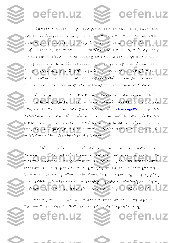             Demokratlashtirish   –   oliy   o‘quv   yurtini   boshqarishdan   tortib,   butun   ichki
tuzilishi   va   faoliyatini   o‘z   ichiga   oladi.   U   har   qanday   buyruqbozlikdan,   ayrim
shaxs   va   jamiyat   a’zolarining   shaxsiy   fikrlaridan   xolos   etadi,   o‘zaro   bir   –   birini
to‘g‘ri   tushunish,   ishonch   va   do‘stona   xamkorlik   asosida   milliy,   ma’naviy   ijodiy
erkinlik   berish,   o‘quv   –   tarbiya   ishining   shakllari,   uslublarini   yaxshilash   uning
mohiyatini   tashkil   etadi.   Demokratlashtirilgan   tarbiyaga   tayangan   o‘qituvchining
faoliyat doirasi kengayadi. Oliy o‘quv yurtlari, oila va jamoatchilikning hamkorlik
qilish o‘quv tarbiya ishining mazmunini boyitadi va ta’lim – tarbiya borasida bir –
birini to‘ldirib boradi. Bunda ayniqsa, dars jarayonini demokratlashtirish zarur. 
       Ta’lim tizimli bilim olishning eng muhim va ishonchli usulidir. Ta’limga ikki
tomonlama   aloqa   (ta’lim   olish   va   ta’lim   berish),   shaxsni   har   tomonlama
rivojlantirish   va   boshqa   xususiyatlar   xosdir.   Ta’lim,   shuningdek ,   o’ziga   xos
xususiyatlar   ham   ega.   Ta’lim   o’qituvchi   tomonidan   boshhariluvchi   o’ziga   xos
anglash   jarayonidir.   O’qituvchining   yo’naltiruvchi   sifatidagi   roli   o’quvchilarning
aqliy   va   ijodiy   qobiliyatlarini   rivojlantirishni   ta’minlovchi   bilim,   ko’nikma   va
malakalarni to’liq o’zlashtira olishlarida ko’rinadi.
        Ta’lim   o’qituvchining   o’quvchilar   bilan   muloqoti   jarayoni   ham
sanaladi.   U   o’quvchilarga o’quv materiali mazmunini tushuntirib beradi, savol  va
topshiriqlar   beradi,   ularning   faoliyatini   nazorat   qiladi,   xato   va   kamchiliklarini
aniqlaydi,   yo’l   qo’yilgan   xatolarni   to’g’rilaydi,   qanday   ishlash   lozimligini   qayta
ko’rsatadi.   Har   qanday   ta’lim   o’zida   o’qituvchi   va   o’quvchining   faoliyati,   ya’ni,
o’qituvchining   o’rgatish   hamda   o’quvchining   o’rganishga   yo’naltirilgan   faoliyati,
boshqachai aytganda to’g’ridan to’g’ri, bevosita va nisbiy munosabataks etadi.
   Ta’lim jarayonida o’qituvchi va o’quvchi o’rtasida o’zaro muloqat yuzaga keladi.
“Muloqot” tushunchasi “ta’lim” tushunchasidan ko’ra keng ma’noga ega. 