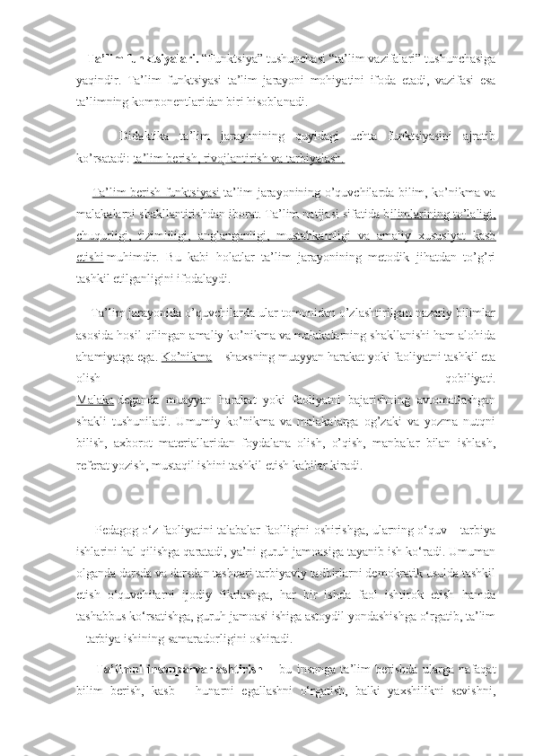    Ta’lim funktsiyalari.   “Funktsiya” tushunchasi “ta’lim vazifalari” tushunchasiga
yaqindir.   Ta’lim   funktsiyasi   ta’lim   jarayoni   mohiyatini   ifoda   etadi,   vazifasi   esa
ta’limning komponentlaridan biri hisoblanadi.
        Didaktika   ta’lim   jarayonining   quyidagi   uchta   funktsiyasini   ajratib
ko’rsatadi:   ta’lim berish, rivojlantirish va tarbiyalash.
        Ta’lim berish funktsiyasi   ta’lim jarayonining o’quvchilarda bilim, ko’nikma va
malakalarni shakllantirishdan iborat. Ta’lim natijasi sifatida b ilimlarining to’laligi,
chuqurligi,   tizimliligi,   anglanganligi,   mustahkamligi   va   amaliy   xususiyat   kasb
etishi   muhimdir.   Bu   kabi   holatlar   ta’lim   jarayonining   metodik   jihatdan   to’g’ri
tashkil etilganligini ifodalaydi.
     Ta’lim jarayonida o’quvchilarda ular tomonidan o’zlashtirilgan nazariy bilimlar
asosida hosil qilingan amaliy ko’nikma va malakalarning shakllanishi ham alohida
ahamiyatga ega.  Ko’nikma   – shaxsning muayyan harakat yoki faoliyatni tashkil eta
olish   qobiliyati.
Malaka   deganda   muayyan   harakat   yoki   faoliyatni   bajarishning   avtomatlashgan
shakli   tushuniladi.   Umumiy   ko’nikma   va   malakalarga   og’zaki   va   yozma   nutqni
bilish,   axborot   materiallaridan   foydalana   olish,   o’qish,   manbalar   bilan   ishlash,
referat yozish, mustaqil ishini tashkil etish kabilar kiradi.
      Pedagog o‘z faoliyatini talabalar faolligini oshirishga, ularning o‘quv – tarbiya
ishlarini hal qilishga qaratadi, ya’ni guruh jamoasiga tayanib ish ko‘radi. Umuman
olganda darsda va darsdan tashqari tarbiyaviy tadbirlarni demokratik usulda tashkil
etish   o‘quvchilarni   ijodiy   fikrlashga,   har   bir   ishda   faol   ishtirok   etish   hamda
tashabbus ko‘rsatishga, guruh jamoasi ishiga astoydil yondashishga o‘rgatib, ta’lim
– tarbiya ishining samaradorligini oshiradi. 
        Ta’limni   insonparvarlashtirish   –   bu   insonga   ta’lim   berishda   ularga   nafaqat
bilim   berish,   kasb   –   hunarni   egallashni   o‘rgatish,   balki   yaxshilikni   sevishni, 