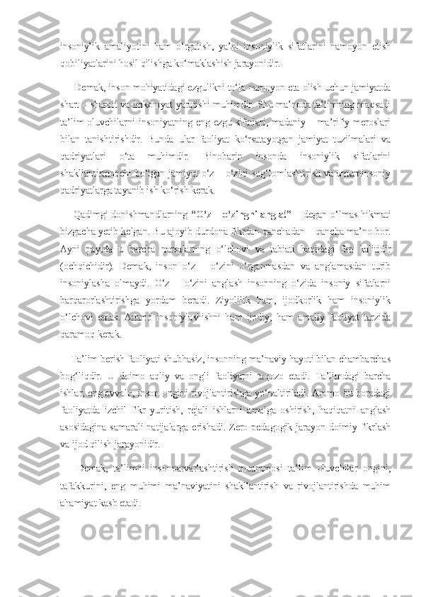 insoniylik   amaliyotini   ham   o‘rgatish,   ya’ni   insoniylik   sifatlarini   namoyon   etish
qobiliyatlarini hosil qilishga ko‘maklashish jarayonidir. 
      Demak, inson mohiyatidagi ezgulikni to‘la namoyon eta olish uchun jamiyatda
shart – sharoit va imkoniyat yaratishi muhimdir. Shu ma’noda ta’limning maqsadi
ta’lim  oluvchilarni insoniyatning eng ezgu sifatlari, madaniy – ma’rifiy meroslari
bilan   tanishtirishdir.   Bunda   ular   faoliyat   ko‘rsatayotgan   jamiyat   tuzilmalari   va
qadriyatlari   o‘ta   muhimdir.   Binobarin   insonda   insoniylik   sifatlarini
shakllantirmoqchi bo‘lgan jamiyat o‘z – o‘zini sog‘lomlashtirish va umuminsoniy
qadriyatlarga tayanib ish ko‘rish kerak. 
       Qadimgi donishmandlarning   “O‘z – o‘zingni angla!”   – degan o‘lmas hikmati
bizgacha yetib kelgan. Bu ajoyib durdona fikrdan qanchadan – qancha ma’no bor.
Ayni   paytda   u   barcha   narsalarning   o‘lchovi   va   tabiati   haqidagi   fan   kalitidir
(ochqichidir).   Demak,   inson   o‘z   –   o‘zini   o‘rganmasdan   va   anglamasdan   turib
insoniylasha   olmaydi.   O‘z   –   o‘zini   anglash   insonning   o‘zida   insoniy   sifatlarni
barqarorlashtirishga   yordam   beradi.   Ziyolilik   ham,   ijodkorlik   ham   insoniylik
o‘lchovi   emas.   Ammo   insoniylashishni   ham   ijodiy,   ham   amaliy   faoliyat   tarzida
qaramoq kerak. 
    Ta’lim berish faoliyati shubhasiz, insonning ma’naviy hayoti bilan chambarchas
bog‘liqdir.   U   doimo   aqliy   va   ongli   faoliyatni   taqozo   etadi.   Ta’limdagi   barcha
ishlar, eng avvalo, inson ongini rivojlantirishga yo‘naltiriladi. Ammo bu boradagi
faoliyatda   izchil   fikr   yuritish,   rejali   ishlarni   amalga   oshirish,   haqiqatni   anglash
asosidagina  samarali natijalarga erishadi. Zero pedagogik jarayon doimiy fikrlash
va ijod qilish jarayonidir. 
      Demak,   ta’limni   insonparvarlashtirish   muammosi   ta’lim   oluvchilar   ongini,
tafakkurini,   eng   muhimi   ma’naviyatini   shakllantirish   va   rivojlantirishda   muhim
ahamiyat kasb etadi.  