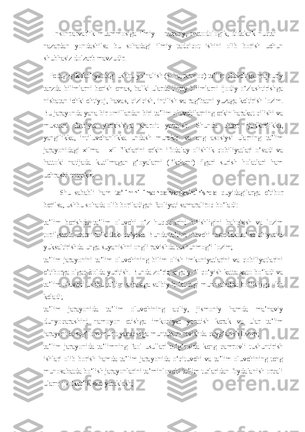       Insonparvarlik   muammosiga   ilmiy   –   nazariy,   metodologik,   didaktik   nuqtai   –
nazardan   yondashilsa   bu   sohadagi   ilmiy   tadqiqot   ishini   olib   borish   uchun
shubhasiz dolzarb mavzudir. 
   Pedagogik faoliyatdagi ushbu yo‘nalish (soha, tarmoq) ta’lim oluvchiga majburiy
tarzda   bilimlarni   berish   emas,   balki   ularda   ilmiy   bilimlarni   ijodiy   o‘zlashtirishga
nisbatan ichki ehtiyoj, havas, qiziqish, intilish va rag‘batni yuzaga keltirish lozim.
Bu jarayonda yana bir omillardan biri ta’lim oluvchilarning erkin harakat qilishi va
mustaqil   faoliyat   yuritishiga   sharoit   yaratish.   Shunda   ularni   ijodkorlikka,
yangilikka,   intiluvchanlikka   undash   mumkin   va   eng   asosiysi   ularning   ta’lim
jarayonidagi   xilma   –   xil   fikrlarini   erkin   ifodalay   olishlik   qobiliyatlari   o‘sadi   va
hattoki   natijada   kutilmagan   g‘oyalarni   (fikrlarni)   ilgari   surish   holatlari   ham
uchrashi mumkin.
        Shu   sababli   ham   ta’limni   insonparvarlashtirishda   quyidagilarga   e’tibor
berilsa, ushbu sohada olib boriladigan faoliyati samaraliroq bo‘ladi: 
ta’lim   berishda   ta’lim   oluvchi   o‘z   huquqlarini   bilishligini   baholash   va   lozim
topilganda ularni ta’kidlab qo‘yish. Bunda ta’lim oluvchi instellektual salohiyatini
yuksaltirishda unga suyanishni ongli ravishda tushunmog‘i lozim; 
ta’lim   jarayonini   ta’lim   oluvchining   bilim   olish   imkoniyatlarini   va   qobiliyatlarini
e’tiborga olgan holda yuritish. Bunda zo‘riqishga yo‘l qo‘yish katta xato bo‘ladi va
ta’lim oluvchi ushbu ta’lim sohasiga salbiy holatdagi munosabatda bo‘lishiga olib
keladi; 
ta’lim   jarayonida   ta’lim   oluvchining   aqliy,   jismoniy   hamda   ma’naviy
dunyoqarashini   namoyon   etishga   imkoniyat   yaratish   kerak   va   ular   ta’lim
jarayonida sog‘lom muhit yaratishga muntazam ravishda qayg‘urish lozim; 
ta’lim   jarayonida   ta’limning   faol   usullari   to‘g‘risida   keng   qamrovli   tushuntirish
ishlari   olib   borish   hamda   ta’lim   jarayonida   o‘qituvchi   va   ta’lim   oluvchining  teng
munosabatda bo‘lish jarayonlarini ta’minlovchi ta’lim turlaridan foydalanish orqali
ularni ijodkorlik sari yetaklash;  