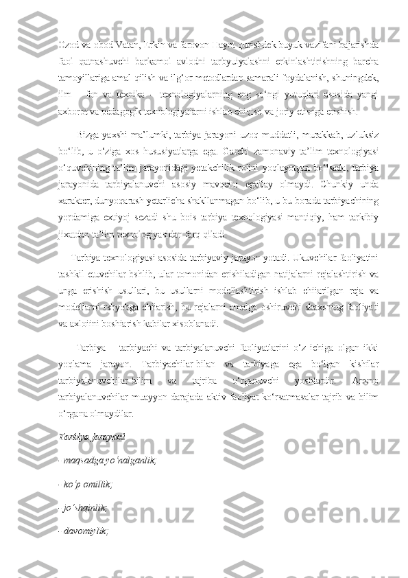 Ozod va obod Vatan, Erkin va farovon Hayot qurishdek buyuk vazifani bajarishda
faol   qatnashuvchi   barkamol   avlodni   tarbyuiyalashni   erkinlashtirishning   barcha
tamoyillariga amal qilish va ilg‘or metodlardan samarali foydalanish, shuningdek,
ilm   –   fan   va   texnika   –   texnologiyalarning   eng   so‘ngi   yutuqlari   asosida   yangi
axborot va pedagogik texnologiyalarni ishlab chiqish va joriy etishga erishish. 
          Bizga   yaxshi   ma’lumki,   tarbiya   jarayoni   uzoq   muddatli,   murakkab,   uzluksiz
bo‘lib,   u   o‘ziga   xos   hususiyatlarga   ega.   Garchi   zamonaviy   ta’lim   texnologiyasi
o‘quvchining   ta’lim   jarayonidagi   yetakchilik   rolini   yoqlayotgan   bo‘lsada,   tarbiya
jarayonida   tarbiyalanuvchi   asosiy   mavqeini   egallay   olmaydi.   Chunkiy   unda
xarakter, dunyoqarash yetarlicha shakllanmagan bo‘lib, u bu borada tarbiyachining
yordamiga   extiyoj   sezadi   shu   bois   tarbiya   texnologiyasi   mantiqiy,   ham   tarkibiy
jixatdan ta’lim texnologiyasidan farq qiladi. 
       Tarbiya texnologiyasi asosida tarbiyaviy jarayon yotadi. Ukuvchilar faoliyatini
tashkil   etuvchilar   bshlib,   ular   tomonidan  erishiladigan   natijalarni   rejalashtirish   va
unga   erishish   usullari,   bu   usullarni   modellashtirish   ishlab   chiiarilgan   reja   va
modellarni   rshyobga   chiiarish,   bu   rejalarni   amalga   oshiruvchi   shaxsning   faoliyati
va axloiini boshiarish kabilar xisoblanadi. 
        Tarbiya   –   tarbiyachi   va   tarbiyalanuvchi   faoliyatlarini   o‘z   ichiga   olgan   ikki
yoqlama   jarayon.   Tarbiyachilar-bilan   va   tarbiyaga   ega   bo‘lgan   kishilar
tarbiyalanuvchilar-bilim   va   tajriba   o‘rganuvchi   yoshlardir.   Ammo
tarbiyalanuvchilar   muayyon   darajada   aktiv   faoliyat   ko‘rsatmasalar   tajrib   va   bilim
o‘rgana olmaydilar. 
Tarbiya jarayoni 
- maqsadga	 yo‘nalganlik;	 
-	
 ko‘p	 omillik;	 
-	
 jo‘shqinlik;	 
-	
 davomiylik;	  