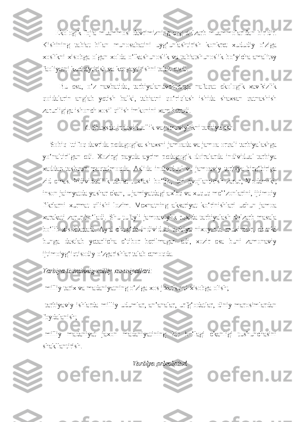           Ekologik   fojia   muammosi   davrimizning   eng   dolzarb   muammolaridan   biridir.
Kishining   tabiat   bilan   munosabatini   uyg‘unlashtirish   konkret   xududiy   o‘ziga
xoslikni  xisobga   olgan  xolda  o‘lkashunoslik  va  tabiatshunoslik  bo‘yicha  amalitsy
faoliyatni kuchaytirish va kengaytirishni talab etadi. 
        Bu   esa,   o‘z   navbatida,   tarbiyalanuvchilarga   nafaqat   ekologik   xavfsizlik
qoidalarin   anglab   yetish   balki,   tabiatni   qo‘riqlash   ishida   shaxsan   qatnashish
zarurligiga ishonch xosil qilish imkonini xam beradi. 
6. Shaxsda induviduallik va jamoviylikni tarbiyalash.
    Sobiq Ittifoq davrida pedagogika shaxsni jamoada va jamoa orqali tarbiyalashga
yo‘naltirilgan   edi.   Xozirgi   paytda   ayrim   pedagogik   doiralarda   individual   tarbiya
xaddan   tashqari   maqtalmoqda.   Aslida   individual   va   jamoaviy   tarbiya   birg‘biriga
zid   emas.   Individuallik   tabiat   tuxfasi   bo‘lib,   uni   rivojlantirish   zarur,   Modamiki,
inson jaimyatda yashar ekan, u jamiyatdagi axloq va xuquq me’’zonlarini, ijtimoiy
fikrlarni   xurmat   qilishi   lozim.   Mexnatning   aksariyat   ko‘rinishlari   uchun   jamoa
xarakati   zarur   bo‘ladi.   Shu   tufayli   jamoaviylik   ruxida   tarbiyalash   dolzarb   masala
bo‘lib   xisoblanadi.   Ayni   chog‘da   individual   tarbiya   nixoyatda   muximdir,   chunki
bunga   dastlab   yetarlicha   e’tibor   berilmagan   edi,   xozir   esa   buni   zamonaviy
ijtimoiyg‘iqtisodiy o‘zgarishlar talab etmoqda. 
Tarbiya tiziminnig	 milliy	 xususiyatlari:	 
-milliy tarix va madaniyatning o‘ziga xos jixatlarini xisobga olish; 
-tarbiyaviy   ishlarda   milliy   udumlar,   an’analar,   urfg‘odatlar,   diniy   marosimlardan
foydalanish; 
-milliy   madaniyat   jaxon   madaniyatining   bir   bo‘lagi   ekanligi   tushunchasini
shakllantirish. 
Tarbiya prinsiplari 