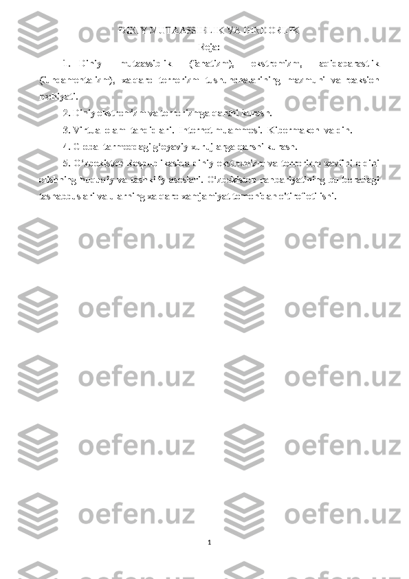 DINIY MUTAASSIBLIK VA DINDORLIK
Reja:
1.   Diniy     mutaassiblik     (fanatizm),     ekstremizm,     aqidaparastlik
(fundamentalizm),   xalqaro   terrorizm   tushunchalarining   mazmuni   va reaksion
mohiyati.
2. Diniy ekstremizm va terrorizmga qarshi kurash. 
3. Virtual olam  tahdidlari.  Internet muammosi.  Kibermakon  va din.
4. Global tarmoqdagi g‘oyaviy xurujlarga qarshi kurash.
5. O‘zbekiston Respublikasida diniy ekstremizm va terrorizm xavfini oldini
olishning  huquqiy   va  tashkiliy  asoslari.   O‘zbekiston  rahbariyatining   bu  boradagi
tashabbuslari va ularning xalqaro xamjamiyat tomonidan e'tirof etilishi.
1 