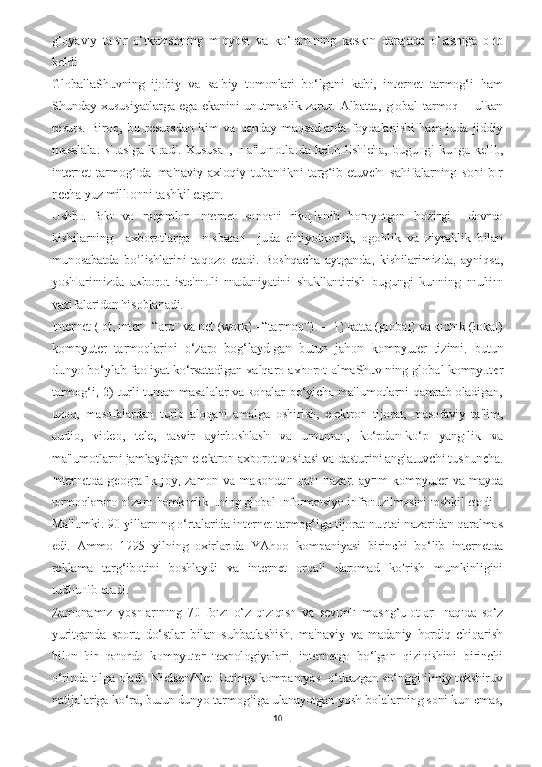 g‘oyaviy   ta'sir   o‘tkazishning   miqyosi   va   ko‘lamining   keskin   darajada   o‘sishiga   olib
keldi.
GloballaShuvning   ijobiy   va   salbiy   tomonlari   bo‘lgani   kabi,   internet   tarmog‘i   ham
Shunday   xususiyatlarga   ega   ekanini   unutmaslik   zarur.   Albatta,   global   tarmoq   –   ulkan
resurs.   Biroq,   bu   resursdan   kim   va   qanday   maqsadlarda   foydalanishi   ham   juda   jiddiy
masalalar  sirasiga  kiradi. Xususan,  ma'lumotlarda keltirilishicha,  bugungi  kunga kelib,
internet   tarmog‘ida   ma'naviy-axloqiy   tubanlikni   targ‘ib   etuvchi   sahifalarning   soni   bir
necha yuz millionni tashkil etgan.
Ushbu   fakt   va   raqamlar   internet   sanoati   rivojlanib   borayotgan   hozirgi     davrda
kishilarning     axborotlarga     nisbatan     juda   ehtiyotkorlik,   ogohlik   va   ziyraklik   bilan
munosabatda   bo‘lishlarini   taqozo   etadi.   Boshqacha   aytganda,   kishilarimizda,   ayniqsa,
yoshlarimizda   axborot   iste'moli   madaniyatini   shakllantirish   bugungi   kunning   muhim
vazifalaridan hisoblanadi.
Internet (lot, inter - “aro” va net (work) - “tarmoq”) — 1) katta (global) va kichik (lokal)
kompyuter   tarmoqlarini   o‘zaro   bog‘laydigan   butun   jahon   kom pyuter   tizimi,   butun
dunyo bo‘ylab faoliyat ko‘rsatadigan xalqaro axborot almaShuvining global kompyuter
tarmog‘i; 2) turli-tuman masalalar va sohalar bo‘yicha ma'lumotlarni qamrab oladigan,
uzoq,   masofalardan   turib   aloqani   amalga   oshirish,   elektron   tijorat,   masofaviy   ta'lim,
audio,   video,   tele,   tasvir   ayirboshlash   va   umuman,   ko‘pdan-ko‘p   yangilik   va
ma'lumotlarni jamlaydigan elekt ron axborot vositasi va dasturini anglatuvchi tushuncha.
Internetda geografik joy, zamon va makondan qat'i  nazar, ayrim  kompyuter  va mayda
tarmoqlararo o‘zaro hamkorlik uning global informatsiya infratuzilmasini tashkil etadi.
Ma'lumki. 90-yillarning o‘rtalarida internet tarmog‘iga tijorat nuqtai nazaridan qaralmas
edi.   Ammo   1995   yilning   oxirlarida   YAhoo   kompaniyasi   birinchi   bo‘lib   internetda
reklama   targ‘ibotini   boshlaydi   va   internet   orqali   daromad   ko‘rish   mumkinligini
tuShunib etadi. 
Zamonamiz   yoshlarining   70   foizi   o‘z   qiziqish   va   sevimli   mashg‘ulotlari   haqida   so‘z
yuritganda   sport,   do‘stlar   bilan   suhbatlashish,   ma'naviy   va   madaniy   hordiq   chiqarish
bilan   bir   qatorda   kompyuter   texnologiyalari,   internetga   bo‘lgan   qiziqishini   birinchi
o‘rinda tilga oladi. Nielsen/Net Ratings kompaniyasi o‘tkazgan so‘nggi ilmiy tekshiruv
natijalariga ko‘ra, butun dunyo tarmog‘iga ulanayotgan yosh bolalarning soni kun emas,
10 