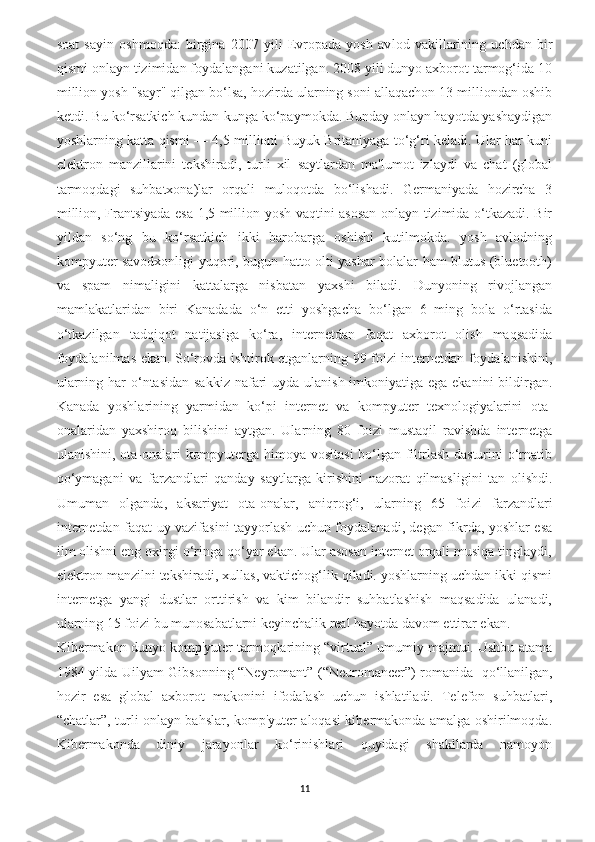 soat   sayin   oshmoqda:   birgina   2007   yili   Evropada   yosh   av lod   vakillarining   uchdan   bir
qismi onlayn tizimidan foydalangani kuzatilgan. 2008 yili dunyo axborot tarmog‘ida 10
million yosh "sayr" qilgan bo‘lsa, hozirda ularning soni allaqachon 13 milliondan oshib
ketdi. Bu ko‘rsatkich kundan-kunga ko‘paymokda. Bunday onlayn hayotda yashaydigan
yoshlarning katta qismi — 4,5 millioni Buyuk Britaniyaga to‘g‘ri keladi. Ular har kuni
elektron   manzillarini   tekshiradi,   turli   xil   saytlardan   ma'lumot   izlaydi   va   chat   (global
tarmoqdagi   suhbatxona)lar   orqali   muloqotda   bo‘lishadi.   Germaniyada   hozircha   3
million, Frantsiyada esa 1,5 million yosh vaqtini asosan onlayn tizimida o‘tkazadi. Bir
yildan   so‘ng   bu   ko‘rsatkich   ikki   barobarga   oshishi   kutilmokda.   yosh   avlodning
kompyuter savodxonligi yuqori, bugun hatto olti yashar bolalar ham blutus (bluetooth)
va   spam   nimaligini   kattalarga   nisbatan   yaxshi   biladi.   Dunyoning   rivojlangan
mamlakatlaridan   biri   Kanadada   o‘n   etti   yoshgacha   bo‘lgan   6   ming   bola   o‘rtasida
o‘tkazilgan   tadqiqot   natijasiga   ko‘ra,   internetdan   faqat   axborot   olish   maqsadida
foydalanilmas ekan. So‘rovda ishtirok etganlarning 99 foizi internetdan foydalanishini,
ularning har o‘ntasidan sakkiz nafari uyda ulanish imkoniyatiga ega ekanini  bildirgan.
Kanada   yoshla rining   yarmidan   ko‘pi   internet   va   kompyuter   texnologiyalarini   ota-
onalaridan   yaxshiroq   bilishini   aytgan.   Ularning   80   foi zi   mustaqil   ravishda   internetga
ulanishini, ota-onalari kompyuterga himoya vositasi  bo‘lgan filtrlash dasturini o‘rnatib
qo‘ymagani   va   farzandlari   qanday   saytlarga   kirishini   nazorat   qilmasligini   tan   olishdi.
Umuman   olganda,   aksariyat   ota-onalar,   aniqrog‘i,   ularning   65   foi zi   farzandlari
internetdan faqat uy vazifasini tayyorlash uchun foydalanadi, degan fikrda, yoshlar esa
ilm olishni eng oxirgi o‘ringa qo‘yar ekan. Ular asosan internet orqali musiqa tinglaydi,
elektron manzilni tekshiradi, xullas, vaktichog‘lik qiladi. yoshlarning uchdan ikki qismi
internetga   yangi   dustlar   orttirish   va   kim   bilandir   suhbatlashish   maqsadida   ulanadi,
ularning 15 foizi bu munosabatlarni keyinchalik real hayotda davom ettirar ekan.
Kibermakon dunyo komp'yuter tarmoqlarining “virtual” umumiy majmui. Ushbu atama
1984 yilda Uilyam Gibsonning “Neyromant” (“Neuromancer”) romanida     qo‘llanilgan,
hozir   esa   global   axborot   makonini   ifodalash   uchun   ishlatiladi.   Telefon   suhbatlari,
“chatlar”, turli onlayn bahslar, komp'yuter aloqasi kibermakonda amalga oshirilmoqda.
Kibermakonda   diniy   jarayonlar   ko‘rinishlari   quyidagi   shakllarda   namoyon
11 