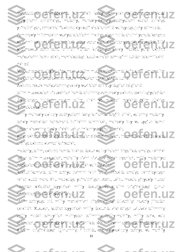 manfaatdordir.   O‘zbekistonda   ham   o‘sib   kelayotgan   yosh   av lodning   intellektual
ehtiyojlarini   qondirishga,   ma daniy,   ma'naviy-axloqiy   qadriyatlarni   saqlab   qolishga
yo‘naltirilgan, printsipial “axborot siyosati” shakllantirildi va hayotga joriy etilmoqda. 
Zamonaviy informatsion vaziyat talablarini hisobga olgan holda aholini yanada kengroq
va tizimli axbo rot bilan ta'minlash uchun zarur shart-sharoitlar yara tish maqsadida 2006
yili   maxsus   qaror   qabul   qilindi.   Bundan   ko‘zlangan   asosiy   maqsad   yangi   axborot
markazlarini  barpo  etish,   mamlakatdagi   kutub xonalar   tarmog‘ini   tubdan  takomillashti -
rish edi. 
Mazkur qarorda oliy va o‘rta maxsus ta'lim muassasalari hamda ko‘p sonli  umumta'lim
maktablari huzurida axborot-resurs markazlari tuzish ko‘zda tutildi. 
Axbo rot-resurs markazlarining asosiy vazifalari etib quyidagilar belgilandi: 
ta'lim muassasalari o‘quvchilari hamda aholi ning zamonaviy axborot texnologiyalaridan
foyda langan   holda   muntazam   ta' lim   olishi   va   mustaqil   ra vishda   talim   olishiga
ko‘maklashish; 
milliy  ma'naviy-axlo qiy qadriyatlarni  keng  ko‘lamda  targ‘ib  qilish,  xalqning  madaniy-
tarixiy   merosidan   bahramand   bo‘li shini   ta'minlash,   ma'naviy   boy   va   uyg‘un   kamol
topgan shaxsning ijodiy o‘sishi uchun imkoniyat yaratib be rish;
yangi axborot texno logiyalari (ma'lumotlar elektron bazalari, inter net resurslari) asosida
aholiga axborot xizmati ko‘rsatish;
madaniy, ta'lim, axbo rot hamda boshqa dastur va loyihalarni birgalikda amalga oshirish
uchun  ta' lim   muassasalari,   mahal liy  o‘zini   o‘zi   boshqarish   organlari,  milliy  madani yat
markazlari bilan ham korlikni rivojlantirish va hokazolar. 
Respublikamizda   ta'lim-tarbiya   tizimini   isloh   qilish   borasida   amalga   oshirilayotgan
ishlar   xuddi   mana   Shu   maqsadga   yo‘naltirilgan.   Zero,   ushbu   masala   g‘oyaviy   nuqtai
nazardan   «Kadrlar   tayyorlash   milliy   dasturi»   va   «Ta'lim   to‘g‘risida»gi   Qonun
printsiplariga to‘la muvofiq keladi. 
Ta'lim-tarbiyaga   oid   milliy   merosimizni   o‘rganishning   dolzarbligi   nazariy   jihatdan
asoslidir.   Xususan,   kadrlar   tayyorlash   milliy   dasturida   zikr   etilgan   uzluksiz   ta'limning
milliy   modeli   tamoyillari   mohiyatan   ta'limning   milliy-ma'rifiy,   milliy   tarix,   xalq
an'analari, milliy merosimiz bilan uyg‘unlikda olib borilishini anglatadi. Shuning uchun
«Ta'lim   to‘g‘risida»gi   Qonunning   4-bobida,   ma'naviy-axloqiy   tarbiya   va   ma'rifiy
13 