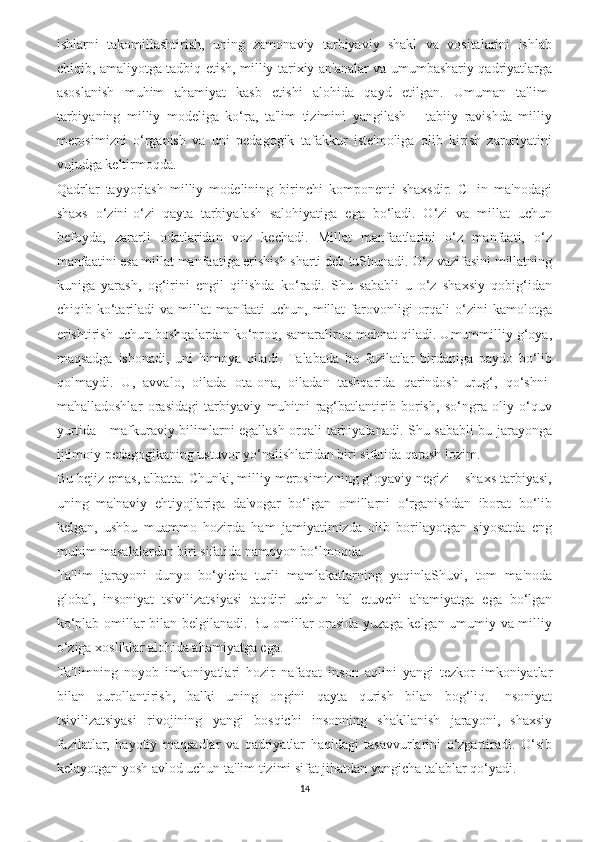 ishlarni   takomillashtirish,   uning   zamonaviy   tarbiyaviy   shakl   va   vositalarini   ishlab
chiqib, amaliyotga tadbiq etish, milliy tarixiy an'analar va umumbashariy qadriyatlarga
asoslanish   muhim   ahamiyat   kasb   etishi   alohida   qayd   etilgan.   Umuman   ta'lim-
tarbiyaning   milliy   modeliga   ko‘ra,   ta'lim   tizimini   yangilash   –   tabiiy   ravishda   milliy
merosimizni   o‘rganish   va   uni   pedagogik   tafakkur   iste'moliga   olib   kirish   zaruriyatini
vujudga keltirmoqda.
Qadrlar   tayyorlash   milliy   modelining   birinchi   komponenti   shaxsdir.   CHin   ma'nodagi
shaxs   o‘zini-o‘zi   qayta   tarbiyalash   salohiyatiga   ega   bo‘ladi.   O‘zi   va   millat   uchun
befoyda,   zararli   odatlaridan   voz   kechadi.   Millat   manfaatlarini   o‘z   manfaati,   o‘z
manfaatini esa millat manfaatiga erishish sharti deb tuShunadi. O‘z vazifasini millatning
kuniga   yarash,   og‘irini   engil   qilishda   ko‘radi.   Shu   sababli   u   o‘z   shaxsiy   qobig‘idan
chiqib  ko‘tariladi   va   millat   manfaati   uchun,   millat   farovonligi   orqali   o‘zini   kamolotga
erishtirish uchun boshqalardan ko‘proq, samaraliroq mehnat qiladi. Umummilliy g‘oya,
maqsadga   ishonadi,   uni   himoya   qiladi.   Talabada   bu   fazilatlar   birdaniga   paydo   bo‘lib
qolmaydi.   U,   avvalo,   oilada   ota-ona,   oiladan   tashqarida   qarindosh-urug‘,   qo‘shni-
mahalladoshlar   orasidagi   tarbiyaviy   muhitni   rag‘batlantirib   borish,   so‘ngra   oliy   o‘quv
yurtida - mafkuraviy bilimlarni egallash orqali tarbiyalanadi. Shu sababli bu jarayonga
ijtimoiy pedagogikaning ustuvor yo‘nalishlaridan biri sifatida qarash lozim.  
Bu bejiz emas, albatta. Chunki, milliy merosimizning g‘oyaviy negizi – shaxs tarbiyasi,
uning   ma'naviy   ehtiyojlariga   da'vogar   bo‘lgan   omillarni   o‘rganishdan   iborat   bo‘lib
kelgan,   ushbu   muammo   hozirda   ham   jamiyatimizda   olib   borilayotgan   siyosatda   eng
muhim masalalardan biri sifatida namoyon bo‘lmoqda. 
Ta'lim   jarayoni   dunyo   bo‘yicha   turli   mamlakatlarning   yaqinlaShuvi,   tom   ma'noda
global,   insoniyat   tsivilizatsiyasi   taqdiri   uchun   hal   etuvchi   ahamiyatga   ega   bo‘lgan
ko‘plab omillar bilan belgilanadi. Bu omillar orasida yuzaga kelgan umumiy va milliy
o‘ziga xosliklar alohida ahamiyatga ega. 
Ta'limning   noyob   imkoniyatlari   hozir   nafaqat   inson   aqlini   yangi   tezkor   imkoniyatlar
bilan   qurollantirish,   balki   uning   ongini   qayta   qurish   bilan   bog‘liq.   Insoniyat
tsivilizatsiyasi   rivojining   yangi   bosqichi   insonning   shakllanish   jarayoni,   shaxsiy
fazilatlar,   hayotiy   maqsadlar   va   qadriyatlar   haqidagi   tasavvurlarini   o‘zgartiradi.   O‘sib
kelayotgan yosh avlod uchun ta'lim tizimi sifat jihatdan yangicha talablar qo‘yadi.
14 