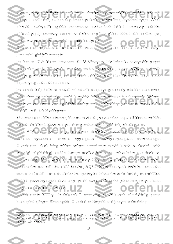 xizmati, chegara, bojhona va prokuratura idoralarining terrorchilikka qarshi kurashdagi
faoliyati   jadallashdi,   bu   boradagi   imkoniyatlardan   samaraliroq   foydalanilayapti.   Aholi
o‘rtasida   hushyorlik   ogohlik   mazmunida   tuShuntirish   ishlari,   ommaviy   tadbirlar
o‘tkazilayapti,   ommaviy   axborot   vositalari   orqali   targ‘ibot   ishlari   olib   borilmoqda,
ta'lim muassasalarida mashg‘ulotlar olib borilyapti.
O‘zbekiston   respublikasi   terrorchilikni   bartaraf   qilish   bilan   bog‘liq   ishlarga   dunyo
jamoatchiligini jalb etmoqda.
Bu   borada   O‘zbekiston   Prezidenti   SH.M.Mirziyoev   BMTning   72-sessiyasida   yuqori
minbardan   turib:   “Dunyoda   terrorizm   taxdidlari,   ayniksa,   sunggi   yillarda   kuchayib
borayotgani   ularga   kdrshi,   asosan,   kuch   ishlatish   yuli   bilan   kurashish   usuli   o‘zini
oqlamayotganidan dalolat beradi.
Bu borada ko‘p hollarda tahdidlarni keltirib chiqarayotgan asosiy sabablar bilan emas,
balki   ularning   oqibatlariga   qarshi   kurashish   bilangina   cheklanib   qolinmoqda.   Xalqaro
terrorizm va ekstremizmning ildizini boshqa omillar bilan birga, jaholat va murosasizlik
tashkil etadi, deb hisoblayman.
Shu munosabat bilan odamlar, birinchi navbatda, yoshlarning ongu tafakkurini ma'rifat
asosida shakllantirish va tarbiyalash eng muhim vazifadir” 3
 deb, ta'kidlagan edi.
Afg‘oniston   va   boshqa   musulmon   davlatlari   hududidagi   harbiy   lagerlarda
terrorchi   uyushmalar   bemalol   tayyorgarlik     ko‘rayotganligidan   tashvishlangan
O‘zbekiston     davlatining   rahbari   xalqaro   terrorizmga   qarshi   kurash   Markazini   tuzish
zarurligi   to‘g‘risidagi   taklifini   Evropa   xavfsizlik   harakati     tahskilotiga   a'zo   davlat   va
hukumatlarga   MDH   davlatlariga,   Markaziy   Osiyoda,   Qirg‘iziston,   Tojikiston   davlati
rahbarlariga   etkazadi.   Bu   taklif   Rossiya,   AQSH,   Xitoy   kabi   yirik   davlatlar   tomonidan
xam e`tirof etildi. Terrorchilikning har qanday ko‘inishlariga zarba berish, terrorchilikni
qo‘llab quvvatlayotganb davlatlarga qarshi  kurash  olib borish jahon hamjamiyati bilan
birgalikda davom ettirilmoqda.
O‘zbekistonda   2000   yil   15   dekabrda   “Terrorizmga   qarshi   kurash   to‘g‘risida”gi   qonun
bilan qabul qlingan. Shuningdek, O‘zbeksiton Respublikasi jinoyat kodeksining 
3
 Мирзиёев Ш.М. Ўзбекистон Республикаси Президенти Шавкат Мирзиёевнинг Бирлашган Миллатлар Ташкилоти 
бош ассамблеясининг 72-сессиясидаги нутқи (Нью-Йорк шаҳри, 2017 йил 19 сентябрь) // “Халқ сўзи”. 2017.  - 20 
сентябрь, № 189 (6883).
17 