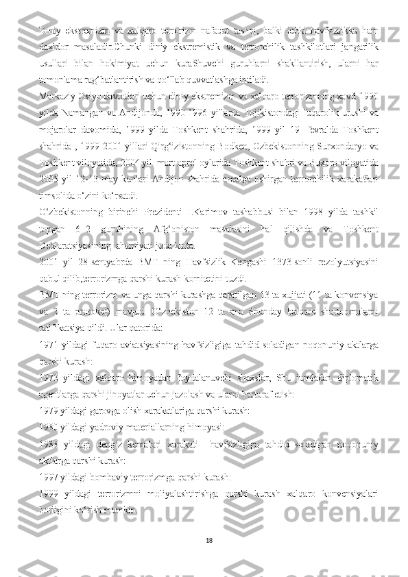 Diniy   ekstremizm   va   xalqaro   terrorizm   nafaqat   tashqi,   balki   ichki   havfsizlikka   ham
daxldor   masaladir.Chunki   diniy   ekstremistik   va   terrorchilik   tashkilotlari   jangarilik
usullari   bilan   hokimiyat   uchun   kuraShuvchi   guruhlarni   shakllantirish,   ularni   har
tomonlama rag‘batlantirish va qo‘llab quvvatlashga intiladi.
Markaziy Osiyo davlatlari uchun diniy ekstremizm va xalqaro terrorizmning xavfi 1990
yilda   Namangan   va   Andijonda,   1990-1996   yillarda   Tojikistondagi   fuqarolik   urushi   va
mojarolar   davomida,   1999   yilda   Toshkent   shahrida,   1999   yil   19-   fevralda   Toshkent
shahrida , 1999-2001 yillari Qirg‘izistonning Bodken, Ozbekistonning Surxondaryo va
Toshkent viloyatida, 2004 yil  mart-aprel oylarida Toshkent shahri va Buxoro viloyatida
2005   yil   12-13   may   kunlari   Andijon   shahrida   amalga   oshirgan   terrorchilik   xarakatlari
timsolida o‘zini ko‘rsatdi.
O‘zbekistonning   birinchi   Prezidenti   I.Karimov   tashabbusi   bilan   1998   yilda   tashkil
topgan   6  2   guruhining   Afg‘oniston   masalasini   hal   qilishda   va   Toshkent
Deklaratsiyasining  ahamiyati juda katta.
2001   yil   28-sentyabrda   BMT   ning   Havfsizlik   Kengashi   1373-sonli   rezolyutsiyasini
qabul qilib,terrorizmga qarshi kurash komitetini tuzdi.
BMT ning terrorizm va unga qarshi kurashga qaratilgan 13 ta xujjati (11 ta konvensiya
va   2   ta   protokol)   mavjud.   O‘zbekiston   12   ta   ana   Shunday   halqaro   shartnomalarni
ratifikatsiya qildi. Ular qatorida:
1971   yildagi   fuqaro   aviatsiyasining   havfsizligiga   tahdid   soladigan   noqonuniy   aktlarga
qarshi kurash:
1973   yildagi   xalqaro   himoyadan   foydalanuvchi   shaxslar,   Shu   jumladan   diplomatik
agentlarga qarshi jinoyatlar uchun jazolash va ularni bartaraf etish:
1979 yildagi garovga olish xarakatlariga qarshi kurash:
1980 yildagi yadroviy materiallarning himoyasi:
1988   yildagi   dengiz   kemalari   xarakati     havfsizligiga   tahdid   soladigan   noqonuniy
aktlarga qarshi kurash:
1997 yildagi bombaviy terrorizmga qarshi kurash:
1999   yildagi   terrorizmni   moliyalashtirishga   qarshi   kurash   xalqaro   konvensiyalari
borligini ko‘rish mumkin. 
18 