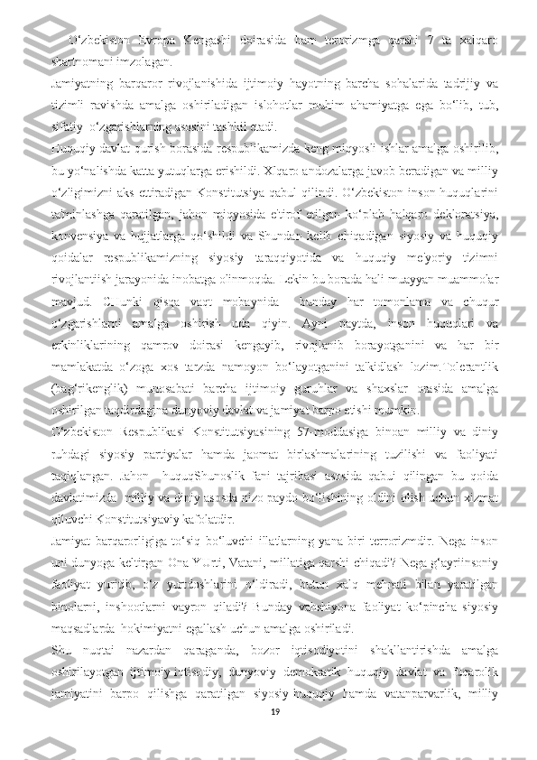     O‘zbekiston   Evropa   Kengashi   doirasida   ham   terorizmga   qarshi   7   ta   xalqaro
shartnomani imzolagan.
Jamiyatning   barqaror   rivojlanishida   ijtimoiy   hayotning   barcha   sohalarida   tadrijiy   va
tizimli   ravishda   amalga   oshiriladigan   islohotlar   muhim   ahamiyatga   ega   bo‘lib,   tub,
sifatiy  o‘zgarishlarning asosini tashkil etadi.
Huquqiy davlat qurish borasida respublikamizda keng miqyosli ishlar amalga oshirilib,
bu yo‘nalishda katta yutuqlarga erishildi. Xlqaro andozalarga javob beradigan va milliy
o‘zligimizni   aks  ettiradigan  Konstitutsiya  qabul  qilindi. O‘zbekiston  inson  huquqlarini
ta'minlashga   qaratilgan,   jahon   miqyosida   e'tirof   etilgan   ko‘plab   halqaro   dekloratsiya,
konvensiya   va   hujjatlarga   qo‘shildi   va   Shundan   kelib   chiqadigan   siyosiy   va   huquqiy
qoidalar   respublikamizning   siyosiy   taraqqiyotida   va   huquqiy   me'yoriy   tizimni
rivojlantiish jarayonida inobatga olinmoqda. Lekin bu borada hali muayyan muammolar
mavjud.   CHunki   qisqa   vaqt   mobaynida     bunday   har   tomonlama   va   chuqur
o‘zgarishlarni   amalga   oshirish   uda   qiyin.   Ayni   paytda,   inson   huquqlari   va
erkinliklarining   qamrov   doirasi   kengayib,   rivojlanib   borayotganini   va   har   bir
mamlakatda   o‘zoga   xos   tarzda   namoyon   bo‘layotganini   ta'kidlash   lozim.Tolerantlik
(bag‘rikenglik)   munosabati   barcha   ijtimoiy   guruhlar   va   shaxslar   orasida   amalga
oshirilgan taqdirdagina dunyoviy davlat va jamiyat barpo etishi mumkin.
O‘zbekiston   Respublikasi   Konstitutsiyasining   57-moddasiga   binoan   milliy   va   diniy
ruhdagi   siyosiy   partiyalar   hamda   jaomat   birlashmalarining   tuzilishi   va   faoliyati
taqiqlangan.   Jahon     huquqShunoslik   fani   tajribasi   asosida   qabui   qilingan   bu   qoida
davlatimizda   milliy va diniy asosda nizo paydo bo‘lishining oldini olish uchun xizmat
qiluvchi Konstitutsiyaviy kafolatdir.
Jamiyat   barqarorligiga   to‘siq   bo‘luvchi   illatlarning   yana   biri   terrorizmdir.   Nega   inson
uni dunyoga keltirgan Ona YUrti, Vatani, millatiga qarshi chiqadi? Nega g‘ayriinsoniy
faoliyat   yuritib,   o‘z   yurtdoshlarini   o‘ldiradi,   butun   xalq   mehnati   bilan   yaratilgan
binolarni,   inshootlarni   vayron   qiladi?   Bunday   vahshiyona   faoliyat   ko‘pincha   siyosiy
maqsadlarda–hokimiyatni egallash uchun amalga oshiriladi.
Shu   nuqtai   nazardan   qaraganda,   bozor   iqtisodiyotini   shakllantirishda   amalga
oshirilayotgan   ijtimoiy-iqtisodiy,   dunyoviy   demokratik   huquqiy   davlat   va   fuqarolik
jamiyatini   barpo   qilishga   qaratilgan   siyosiy-huquqiy   hamda   vatanparvarlik,   milliy
19 