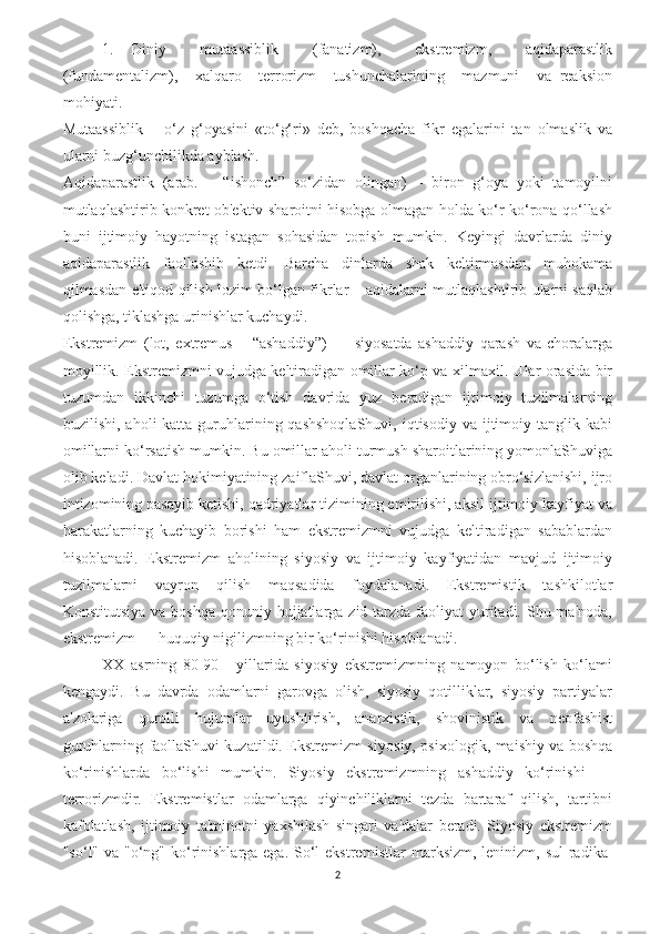 1.   Diniy     mutaassiblik     (fanatizm),     ekstremizm,     aqidaparastlik
(fundamentalizm),     xalqaro     terrorizm     tushunchalarining     mazmuni     va   reaksion
mohiyati.
Mutaassiblik   –   o‘z   g‘oyasini   «to‘g‘ri»   deb,   boshqacha   fikr   egalarini   tan   olmaslik   va
ularni buzg‘unchilikda ayblash.
Aqidaparastlik   (arab.   –   “ishonch”   so‘zidan   olingan)   –   biron   g‘oya   yoki   tamoyilni
mutlaqlashtirib konkret ob'ektiv sharoitni hisobga olmagan holda ko‘r-ko‘rona qo‘llash
buni   ijtimoiy   hayotning   istagan   sohasidan   topish   mumkin.   Keyingi   davrlarda   diniy
aqidaparastlik   faollashib   ketdi.   Barcha   dinlarda   shak   keltirmasdan,   muhokama
qilmasdan e'tiqod qilish lozim bo‘lgan fikrlar – aqidalarni mutlaqlashtirib ularni saqlab
qolishga, tiklashga urinishlar kuchaydi.
Ekstremizm   (lot,   extremus   –   “ashaddiy”)   —   siyosatda   ashaddiy   qarash   va   choralarga
moyillik. Ekstremizmni vujudga keltiradigan omillar ko‘p va xilmaxil. Ular orasida bir
tuzumdan   ikkinchi   tuzumga   o‘tish   davrida   yuz   beradigan   ijtimoiy   tuzilmalarning
buzilishi,  aholi  katta  guruhlarining qashshoqlaShuvi,   iqtisodiy  va ijtimoiy tanglik  kabi
omillarni ko‘rsatish mumkin. Bu omillar aholi turmush sharoitlarining yomonlaShuviga
olib keladi. Davlat hokimiyatining zaiflaShuvi, davlat organlarining obro‘sizlanishi, ijro
intizomining pasayib ketishi, qadriyatlar tizimining emirilishi, aksil ijtimoiy kayfiyat va
harakatlarning   kuchayib   borishi   ham   ekstremizmni   vujudga   keltiradigan   sabablardan
hisoblanadi.   Ekstremizm   aholining   siyosiy   va   ijtimoiy   kayfiyatidan   mavjud   ijtimoiy
tuzilmalarni   vayron   qilish   maqsadida   foydalanadi.   Ekstremistik   tashkilotlar
Konstitutsiya  va boshqa qonuniy hujjatlarga zid tarzda faoliyat  yuritadi. Shu ma'noda,
ekstremizm — huquqiy nigilizmning bir ko‘rinishi hisoblanadi. 
XX   asrning   80-90   -   yillarida   siyosiy   ekstremizmning   namoyon   bo‘lish   ko‘lami
kengaydi.   Bu   davrda   odamlarni   garovga   olish,   siyosiy   qotilliklar,   siyosiy   partiyalar
a'zolariga   qurolli   hujumlar   uyushtirish,   anarxistik,   shovinistik   va   neofashist
guruhlarning faollaShuvi kuzatildi. Ekstremizm siyo siy, psixologik, maishiy va boshqa
ko‘rinishlarda   bo‘lishi   mumkin.   Siyosiy   ekstremizmning   ashaddiy   ko‘rinishi   —
terrorizmdir.   Ekstremistlar   odamlarga   qiyinchiliklarni   tezda   bartaraf   qilish,   tartibni
kafolatlash,   ijtimoiy   ta'minotni   yaxshilash   singari   va'dalar   beradi.   Siyosiy   ekstremizm
"so‘l" va "o‘ng" ko‘rinishlarga ega. So‘l ekstre mistlar marksizm, leninizm, sul  radika -
2 