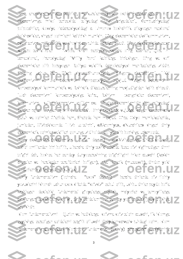 lizm,   anarxizm   va   Shu   kabilar,   mafkuralar   bayrog‘i   ostida   harakat   qiladi.   So‘l
ekstremizmga   misol   tariqasida   Italiyadagi   "Qizil   brigadalar",   Kampuchiyadagi
polpotchilar,   Rossiya   Federatsiyasidagi   e.   Limonov   boshchilik   qilayotgan   natsional
bolsheviklar, singari oqimlarni keltirish mumkin. O‘ng ekstremistlar aksilkommunizm,
avtori tarizm,   millatchilik  va   shovinizm   ruhida   harakat   qiladi.   O‘ng   ekstremistlar   qator
xalqaro   tashkilotlar   —   Evropa   ishchi   partiyasi,   Evropa   o‘ng   kuchlari,   Qora   In -
ternatsional,   Frantsiyadagi   "Milliy   front"   kabilarga   birlashgan.   O‘ng   va   so‘l
ekstremistlar   olib   borayogan   faoliyat   vakillik   demokratiyasi   manfaatlariga   ziddir.
Shuning   uchun   ham   G‘arb   siyosatShunosligida   "YAgona   ekstremizm",   "Ikki
ekstremizm"   va   "Uch   ekstremizm"   konpeptsiyalari   mavjud.   "YAgona   ekstremizm"
kontseptsiyasi   kommunistik   va   fashistik   diktaturalarning   mavjudligidan   kelib   chiqadi.
"Uch   ekstremizm"   kontseptsiyasiga   ko‘ra,   fashizm   –   tsengristlar   ekstremizmi,
kommunizm – sullar ekstremizm, gollizm esa – o‘nglar ekstremizmidir. Portugaliyadagi
Salazar  rejimi  o‘nglar   rejimi   hisoblanadi.  Diniy asoslarda   vujudga kelgan  ekstremistik
guruh   va   oqimlar   G‘arbda   ham,   Sharqda   ham   mavjud.   O‘rta   Osiyo   mamlakatlarida,
jumladan,   O‘zbekistonda   "Hizb   ut-tahrir",   «Akromiya»,   «Nurchilar»   singari   diniy
ekstremistik oqimlar vakillari qonunga zid holda faoliyat olib borishga urinmoqda.
Diniy   ekstremizm   (ekstremizm   –   “o‘ta”   degani)   –   xavfsizligimizga   tahdid   soluvchi
tashqi omillardan biri bo‘lib, u barcha diniy tashkilotlarda faqat o‘zi sig‘inadigan dinni
to‘g‘ri   deb,   boshqa   har   qanday   dunyoqarashning   to‘g‘riligini   inkor   etuvchi   (keskin
choralar   va   harakatlar   tarafdorlari   bo‘lgan),   o‘ta   fanatik   (mutaassib)   dindor   yoki
dindorlarning faoliyati tuShuniladi.
Diniy   fundamentalizm   (lotincha   –   “asos”   degani)   –   barcha   dinlarda   o‘z   ilohiy
yozuvlarini ishonch uchun asos sifatida “so‘zsiz” qabul qilib, ushbu dinlar paydo bo‘la
boshlagan   dastlabki   fundamental   g‘oyalarga   qaytish,   me'yorlar   va   tamoyillarga
asoslangan   davlat  barpo  qilish,  diniy  aqidalarni  har  qanday  yo‘llar   bilan joriy qilishga
urinishdir.
Islom fundamentalizmi – Qur'on va hadislarga   so‘zma-so‘z talqin etuvchi, ilk islomga
qaytishga   qaratilgan   aqidalarni   targ‘ib   qiluvchi   diniy-konservativ   ruhdagi   oqim.   Islom
fundamentalizmi   vakillari   islomning   fundamental   (asosiy)   tamoyillari   jamiyatning
3 