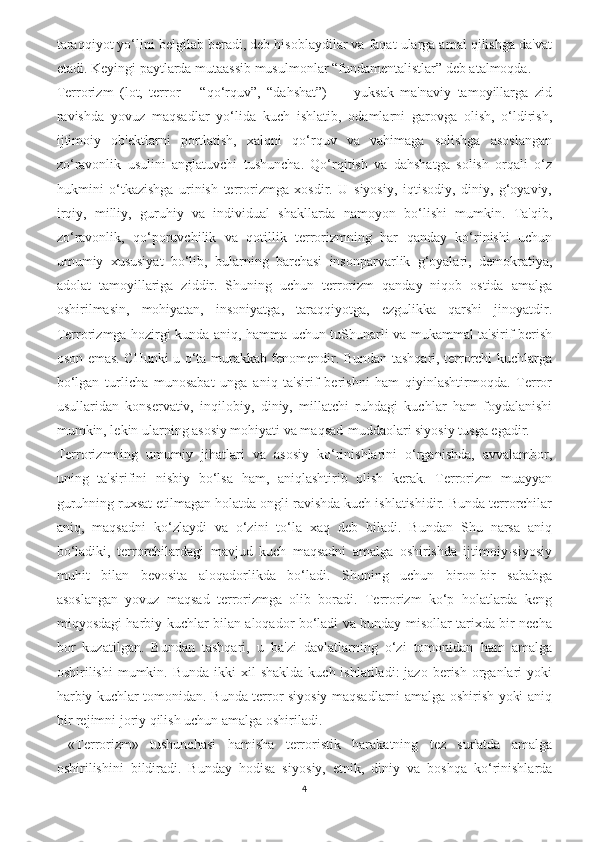 taraqqiyot yo‘lini belgilab beradi, deb hisoblaydilar va faqat ularga amal qilishga da'vat
etadi. Keyingi paytlarda mutaassib musulmonlar “fundamentalistlar” deb atalmoqda.
Terrorizm   (lot,   terror   –   “qo‘rquv”,   “dahshat”)   —   yuksak   ma'naviy   tamoyillarga   zid
ravishda   yovuz   maqsadlar   yo‘lida   kuch   ishlatib,   odamlarni   garovga   olish,   o‘ldirish,
ijtimoiy   ob'ektlarni   portlatish,   xalqni   qo‘rquv   va   vahimaga   solishga   asoslangan
zo‘ravonlik   usulini   anglatuvchi   tushuncha.   Qo‘rqitish   va   dahshatga   solish   orqali   o‘z
hukmini   o‘tkazishga   urinish   terrorizmga   xosdir.   U   siyosiy,   iqtisodiy,   diniy,   g‘oyaviy,
irqiy,   milliy,   guruhiy   va   individual   shakllarda   namoyon   bo‘lishi   mumkin.   Ta'qib,
zo‘ravonlik,   qo‘poruvchilik   va   qotillik   terrorizmning   har   qanday   ko‘rinishi   uchun
umumiy   xususiyat   bo‘lib,   bularning   barchasi   insonparvarlik   g‘oyalari,   demokratiya,
adolat   tamoyillariga   ziddir.   Shuning   uchun   terrorizm   qanday   niqob   ostida   amalga
oshirilmasin,   mohiyatan,   insoniyatga,   taraqqiyotga,   ezgulikka   qarshi   jinoyatdir.
Terrorizmga hozirgi kunda aniq, hamma uchun tuShunarli va mukammal ta'sirif berish
oson emas. CHunki u o‘ta murakkab fenomendir. Bundan tashqari, terrorchi kuchlarga
bo‘lgan   turlicha   munosabat   unga   aniq   ta'sirif   berishni   ham   qiyinlashtirmoqda.   Terror
usullaridan   konservativ,   inqilobiy,   diniy,   millatchi   ruhdagi   kuchlar   ham   foydalanishi
mumkin, lekin ularning asosiy mohiyati va maqsad-muddaolari siyosiy tusga egadir. 
Terrorizmning   umumiy   jihatlari   va   asosiy   ko‘rinishlarini   o‘rganishda,   avvalambor,
uning   ta'sirifini   nisbiy   bo‘lsa   ham,   aniqlashtirib   olish   kerak.   Terrorizm   muayyan
guruhning ruxsat etilmagan holatda ongli ravishda kuch ishlatishidir. Bunda terrorchilar
aniq,   maqsadni   ko‘zlaydi   va   o‘zini   to‘la   xaq   deb   biladi.   Bundan   Shu   narsa   aniq
bo‘ladiki,   terrorchilardagi   mavjud   kuch   maqsadni   amalga   oshirishda   ijtimoiy-siyosiy
muhit   bilan   bevosita   aloqadorlikda   bo‘ladi.   Shuning   uchun   biron-bir   sababga
asoslangan   yovuz   maqsad   terrorizmga   olib   boradi.   Terrorizm   ko‘p   holatlarda   keng
miqyosdagi harbiy kuchlar bilan aloqador bo‘ladi va bunday misollar tarixda bir necha
bor   kuzatilgan.   Bundan   tashqari,   u   ba'zi   davlatlarning   o‘zi   tomonidan   ham   amalga
oshirilishi  mumkin.  Bunda  ikki  xil  shaklda   kuch ishlatiladi:  jazo  berish  organlari  yoki
harbiy kuchlar tomonidan. Bunda terror siyosiy maqsadlarni amalga oshirish yoki aniq
bir rejimni joriy qilish uchun amalga oshiriladi.
  «Terrorizm»   tushunchasi   hamisha   terroristik   harakatning   tez   sur'atda   amalga
oshirilishini   bildiradi.   Bunday   hodisa   siyo siy,   etnik,   diniy   va   boshqa   ko‘rinishlarda
4 