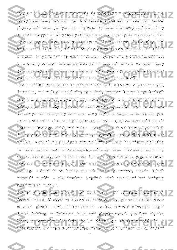 namoyon   bo‘ladi.   G‘oyaviy   terrorizm   siyosiy   etakchilar   tomonidan   yaratiladi.   Bunga
rasmiy tor doiradagi istisno qilingan ichki sabablar ko‘rsatiladi. Etnik terrorizm sub'ekti
g‘oyaviy bo‘lmasdan, jamiyatning milliy va etnik jihatlari bilan uzviy bog‘liqdir. Diniy
terrorizm muayyan bir diniy sekta yoki guruh ta'limotining jamiyatda mutlaqlashtirilishi
oqibatida paydo bo‘ladi. Bunda ushbu g‘oya tarafdorlari  boshqalar fikri  va g‘oyalarini
keskin   tanqid   ostiga   olib,   rad   etadi   va   g‘oyaviy   mafkuraviy   parokandalikni   keltirib
chiqaradi. Diniy terrorizmning xatarli jihati u qo‘llaydigan amaliy choralarda ko‘rinadi.
CHunki   diniy   terrorizm   tarafdorlari   aksariyat   hollarda   qo‘lida   kurol   va   ba'zan   harbiy
guruhlarga   tayanib   harakat   qiladi.   Bugungi   kunda   yadroviy,   biologik,   bakteriologik
qurollarning terrorchilar qo‘liga tushib qolishi ehtimoli eng katta xavfdir. 
Hozirgi tahlikali zamonda kishilar boshiga mislsiz kulfat solayotgan va ularning hayoti,
farzandlari,   mol-mulkiga   tahdid   qilayotgan   jinoiy   terrorizm   kundan-kunga   kuchayib
bormoqda   va   jahon  hamjamiyatida   jiddiy  xavotir   uyg‘otmoqda.  Iqtisodiy   manfaatlarni
ko‘zlaydigan   va   moddiy   boyliklarni   o‘zlashtirishni   maqsad   qilib   olgan   bu   terrorizm
korruptsiya   kabi   katta   jinoiy   tizim   bilan   uzviy   bog‘lanib   ketgan.   Unda   raqiblari   yoki
ularning yaqinlarini  o‘ldirish, o‘g‘irlab ketish,  zo‘ravonlik, tajovuz bilan qo‘rqitib, o‘z
hukmini   o‘tkazishga   urinish,   mol-mulkini   o‘zlashtirib   olish   yo‘llaridan   foydalaniladi.
Buning yana bir tomoni - ba' zan bu terror siyosiy, etnik, ba'zan esa diniy xarakter kasb
etmokda.   Mana   Shunday   vaziyatda   terrorchilarning   maqsadi   hokimiyatni   egallashga
ham qaratilib, piramidasimon xarakterga ega bo‘lib bormoqda. Individual terrorizmning
sub'ekti,   boshqa   terrorizm   harakatlaridan   farqli   o‘laroq,   jamoa   emas,   yagona   shaxsdir.
Individual   terror   ham   o‘ta   xavfli   kuch   xisoblanadi,   negaki   u   jamiyatning   boshqa
a'zolariga   ta'sir   qilishi   va   buning   oqibatida   terrorning   ommaviy   turlarini   keltirib
chiqarishi   mumkin.   U   o‘z   g‘oyalarini   singdirish   orqali   boshqalarni   ham   jamiyatga
qarshi qo‘yishi mumkin. 
Keyingi   yillarda   hatto   ommaviy   axborot   sohasida   ham   terrorizm   elementlaridan
foydalanilmoqda.   Mu ayyan   mafkuraviy   poligonlar   tarqatayotgan   axborotlardagi   yovuz
va   zararli   g‘oyalar   oqimi,   teleekranlar   orqali   uzluksiz   namoyish   etilayotgan   jangari
filmlar,   bolalarga   mo‘ljallangan,   buzg‘unchi   g‘oyalar   asosida   yaratilgan   o‘yinlar,
kompyuter   tarmoqlari   dasturlarini   ishdan   chiqaradigan   viruslar   tarqatish   Shular
jumlasidandir. O‘zining yovuz  niyatlariga erishish  uchun  hokimiyatni  qo‘lga  kiritishni
5 