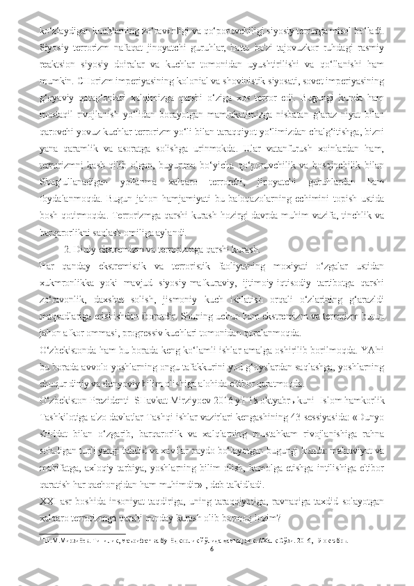 ko‘zlaydigan kuchlarning zo‘ravonligi va qo‘poruvchiligi siyosiy terrorga misol bo‘ladi.
Siyosiy   terrorizm   nafaqat   jinoyatchi   guruhlar,   hatto   ba'zi   tajovuzkor   ruhdagi   rasmiy
reaktsion   siyosiy   doiralar   va   kuchlar   tomonidan   uyushtirilishi   va   qo‘llanishi   ham
mumkin. CHorizm imperiyasining kolonial va shovinistik siyosati, sovet imperiyasining
g‘oyaviy   qatag‘onlari   xalqimizga   qarshi   o‘ziga   xos   terror   edi.   Bugungi   kunda   ham
mustaqil   rivojlanish   yo‘lidan   borayotgan   mamlakatimizga   nisbatan   g‘araz   niyat   bilan
qarovchi yovuz kuchlar terrorizm yo‘li bilan taraqqiyot yo‘limizdan chalg‘itishga, bizni
yana   qaramlik   va   asoratga   solishga   urinmokda.   Ular   vatanfurush   xoinlardan   ham,
terrorizmni   kasb   qilib   olgan,   buyurtma   bo‘yicha   qo‘poruvchilik   va   bosqinchilik   bilan
Shug‘ullanadigan   yollanma   xalqaro   terrorchi,   jinoyatchi   guruhlardan   ham
foydalanmoqda.   Bugun   jahon   hamjamiyati   bu   baloqazolarning   echimini   topish   ustida
bosh qotirmoqda. Terrorizmga qarshi  kurash hozirgi davrda muhim vazifa, tinchlik va
barqarorlikni saqlash omiliga aylandi.
2. Diniy ekstremizm va terrorizmga qarshi kurash. 
Har   qanday   ekstremistik   va   terroristik   faoliyatning   moxiyati   o‘zgalar   ustidan
xukmronlikka   yoki   mavjud   siyosiy-mafkuraviy,   ijtimoiy-iqtisodiy   tartibotga   qarshi
zo‘ravonlik,   daxshat   solish,   jismoniy   kuch   ishlatish   orqali   o‘zlarining   g‘arazldi
maqsadlariga erishishdan iboratdir. Shuning uchun ham ekstremizm va terrorizm butun
jahon afkor ommasi, progressiv kuchlari tomonidan qoralanmoqda. 
O‘zbekistonda ham bu borada keng ko‘lamli ishlar amalga oshirilib borilmoqda. YA'ni
bu borada avvolo yoshlarning ongu tafakkurini yod g‘oyalardan saqlashga, yoshlarning
chuqur diniy va dunyoviy bilim olishiga alohida e'tibor qaratmoqda.
O‘zbekiston Prezidenti  SHavkat Mirziyoev 2016 yil 18 oktyabr ь  kuni  Islom hamkorlik
Tashkilotiga a'zo davlatlar Tashqi ishlar vazirlari kengashining 43-sessiyasida: «Dunyo
shiddat   bilan   o‘zgarib,   barqarorlik   va   xalqlarning   mustahkam   rivojlanishiga   rahna
soladigan turli yangi tahdid va xavflar paydo bo‘layotgan bugungi kunda: ma'naviyat va
ma'rifatga,   axloqiy   tarbiya,   yoshlarning   bilim   olish,   kamolga   etishga   intilishiga   e'tibor
qaratish har qachongidan ham muhimdir» 1
, deb ta'kidladi.
XXI   asr   boshida   insoniyat   taqdiriga,   uning   taraqqiyotiga,   ravnaqiga   taxdid   solayotgan
xalqaro terrorizmga qarshi qanday kurash olib bormoq lozim?
1
 Ш.М.Мирзиёев. Тинчлик, маърифат ва бунёдкорлик йўлида ҳамкорлик. //Халқ Сўзи. 2016, 19 октябрь.
6 