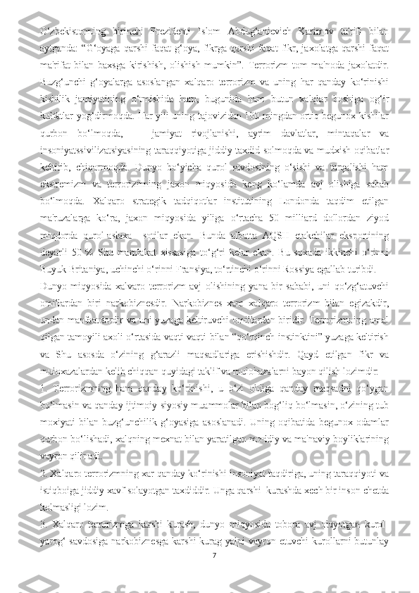 O‘zbekistonning   birinchi   Prezidenti   Islom   Abdug‘anievich   Karimov   ta'rifi   bilan
aytganda:   “G‘oyaga   qarshi   faqat   g‘oya,   fikrga   qarshi   faqat   fikr,   jaxolatga   qarshi   faqat
ma'rifat   bilan   baxsga   kirishish,   olishish   mumkin”.   Terrorizm   tom   ma'noda   jaxolatdir.
Buzg‘unchi   g‘oyalarga   asoslangan   xalqaro   terrorizm   va   uning   har   qanday   ko‘rinishi
kishilik   jamiyatining   o‘tmishida   ham,   bugunida   ham   butun   xalqlar   boshiga   og‘ir
kulfatlar yog‘dirmoqda. Har yili uning tajovizidan 100 mingdan ortiq begunox kishilar
qurbon   bo‘lmoqda,       jamiyat   rivojlanishi,   ayrim   davlatlar,   mintaqalar   va
insoniyatssivilizatsiyasining taraqqiyotiga jiddiy taxdid solmoqda va mudxish oqibatlar
keltirib,   chiqarmoqda.   Dunyo   bo‘yicha   qurol   savdosining   o‘sishi   va   tarqalishi   ham
ekstremizm   va   terrorizmning   jaxon   miqyosida   keng   ko‘lamda   avj   olishiga   sabab
bo‘lmoqda.   Xalqaro   strategik   tadqiqotlar   institutining   Londonda   taqdim   etilgan
ma'ruzalarga   ko‘ra,   jaxon   miqyosida   yiliga   o‘rtacha   50   milliard   dollordan   ziyod
miqdorda   qurol-aslaxa     sotilar   ekan.   Bunda   albatta   AQSH   etakchilar   eksportining
deyarli   50   %   Shu   mamlakat   xissasiga   to‘g‘ri   kelar   ekan.   Bu   soxada   ikkinchi   o‘rinni
Buyuk Britaniya, uchinchi o‘rinni Fransiya, to‘rtinchi o‘rinni Rossiya egallab turibdi.
Dunyo   miqyosida   xalvaro   terrorizm   avj   olishining   yana   bir   sababi,   uni   qo‘zg‘atuvchi
omillardan   biri   narkobiznesdir.   Narkobiznes   xam   xalqaro   terrorizm   bilan   egizakdir,
undan manfaatdordir va uni yuzaga keltiruvchi omillardan biridir. Terrorizmning amal
qilgan tamoyili axoli o‘rtasida vaqti-vaqti bilan “qo‘rqinch instinktini” yuzaga keltirish
va   Shu   asosda   o‘zining   g‘arazli   maqsadlariga   erishishdir.   Qayd   etilgan   fikr   va
muloxazalardan kelib chiqqan quyidagi taklif va mulohazalarni bayon qilish lozimdir:
1.   Terrorizmning   ham   qanday   ko‘rinishi,   u   o‘zi   oldiga   qanday   maqsadni   qo‘ygan
bo‘lmasin va qanday ijtimoiy-siyosiy muammolar bilan bog‘liq bo‘lmasin, o‘zining tub
moxiyati   bilan   buzg‘unchilik   g‘oyasiga   asoslanadi.   Uning   oqibatida   begunox   odamlar
qurbon bo‘lishadi, xalqning mexnat bilan yaratilgan moddiy va ma'naviy boyliklarining
vayron qilinadi.
2. Xalqaro terrorizmning xar qanday ko‘rinishi insoniyat taqdiriga, uning taraqqiyoti va
istiqboiga jiddiy xavf solayotgan taxdiddir. Unga qarshi  kurashda xech bir inson chetda
kolmasligi lozim.
3.   Xalqaro   terrorizmga   karshi   kurash,   dunyo   miqyosida   tobora   avj   olayotgan   kurol-
yarog‘  savdosiga  narkobiznesga  karshi  kurag  yalpi   vayron  etuvchi   kurollarni   butunlay
7 