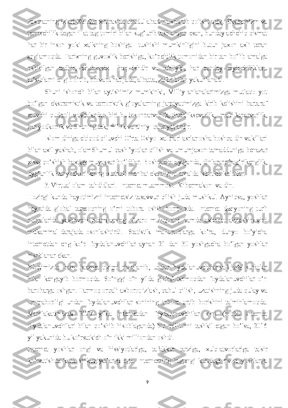 zaxmatning izlari Xalqlar xotirasida abadul abad muxrlanib qolishi aniq. Ekstremizm va
terrorchilik degan illat tag-tomiri bilan sug‘urib tashlangan esan, bunday achchiq qismat
har   bir   inson   yoki   xalkning   boshiga     tushishi   mumkinligini   butun   jaxon   axli   teran
anglamoqda. Tarixning guvoxlik berishiga, ko‘pchilik tomonidan bir tan bo‘lib amalga
oshirilgan   tadbir,   Shubxasiz     haq   ishdir   va   tabiiyki,   har   qanday   qiyinchiliklaru
to‘siqlarni engib o‘tib, provard natijada, albatta, zafar bilan yakunlanadi.
Shuni   ishonch   bilan   aytishimiz   mumkinki,   Milliy   an'analarimizga   mutlaqo   yot
bo‘lgan   ekstremistik   va   terroristik   g‘oyalarning   jamiyatimizga   kirib   kelishini   bartaraf
etuvchi qudratli vositalardan biri bu insonparvarlik, tinchliksevarlik,   ma'rifatparvarlik,
bunyodkorlik va Shuningdek, millik va diniy  qadriyatlardir. 
Islom diniga e'tiqod qiluvchi O‘rta Osiyo  xalqlari asrlar osha boshqa din vakillari
bilan axil yashab, olamShumul qashfiyotlar qilish va umumjaxon tamadduniga benazar
xissa qo‘shish baxtiga muyassar bo‘ldilar. Boshqacha aytganda, dinlararo bag‘rikenglik,
uyg‘unlik bunyodkorlikning qudratli manbai ekanligini amalda isbotlab keldilar.
3. Virtual olam  tahdidlari.  Internet muammosi.  Kibermakon  va din.
Hozirgi   kunda   hayotimizni   internetsiz   tasavvur   qilish   juda   mushkul.   Ayniqsa,   yoshlar
hayotida   global   tarmoqning   o‘rni   tobora   oshib   bormoqda.   Internet   dunyoning   turli
nuqtalarida   yashovchi   odamlarning   o‘zaro   muloqotini   hamda   axborot   almashinuvini
mukammal   darajada   osonlashtirdi.     Statistik     ma'lumotlarga     ko‘ra,     dunyo     bo‘yicha
internetdan   eng   ko‘p   foydalanuvchilar   aynan   21   dan   30   yoshgacha   bo‘lgan   yoshlar
hisoblanar ekan.
YUrtimizda  ham  Internet  tizimi  rivojlanib,  undan foydalanuvchilar safi jadal sur'atlar
bilan   kengayib   bormoqda.   So‘nggi   o‘n   yilda   global   tarmoqdan   foydalanuvchilar   o‘n
barobarga oshgan. Tarmoq orqali axborot izlash, qabul qilish, uzatishning juda qulay va
ommabopligi   undan   foydalanuvchilar   sonining   tobora   ortib   borishini   ta'minlamoqda.
Mamlakatimizda   2007   yilda   internetdan   foydalanuvchilar   soni   (mobil   internet
foydalanuvchilari   bilan   qo‘shib   hisoblaganda)   bir   millionni   tashkil   etgan   bo‘lsa,   2016
yil yakunida bu ko‘rsatkich o‘n ikki milliondan oshdi.
Internet   yoshlar   ongi   va   hissiyotlariga,   tafakkur   tarziga,   xulq-atvorlariga   ta'sir
ko‘rsatishda   katta   imkoniyatlarga   ega.   Internetning   bugungi   kundagi   rivoji   yoshlarga
9 