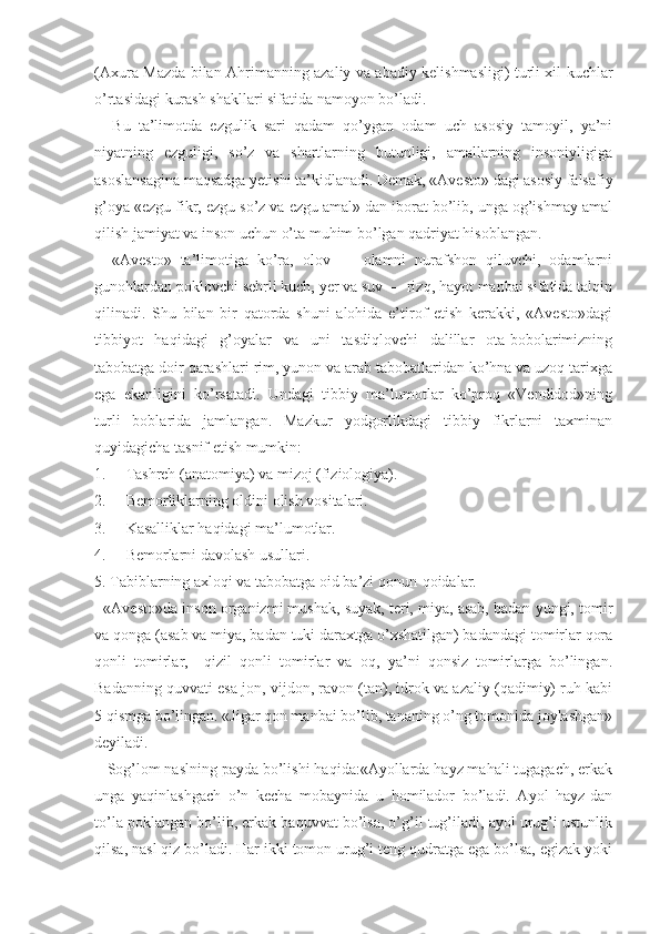 (Axura Mazda bilan Ahrimanning azaliy va abadiy kelishmasligi) turli xil kuchlar
o’rtasidagi kurash shakllari sifatida namoyon bo’ladi.
Bu   ta’limotda   ezgulik   sari   qadam   qo’ygan   odam   uch   asosiy   tamoyil,   ya’ni
niyatning   ezguligi,   so’z   va   shartlarning   butunligi,   amallarning   insoniyligiga
asoslansagina maqsadga yetishi ta’kidlanadi. Demak, «Avesto» dagi asosiy falsafiy
g’oya «ezgu fikr, ezgu so’z va ezgu amal» dan iborat bo’lib, unga og’ishmay amal
qilish jamiyat va inson uchun o’ta muhim bo’lgan qadriyat hisoblangan.
«Avesto»   ta’limotiga   ko’ra,   olov   —   olamni   nurafshon   qiluvchi,   odamlarni
gunohlardan poklovchi sehrli kuch, yer va suv — rizq, hayot manbai sifatida talqin
qilinadi.   Shu   bilan   bir   qatorda   shuni   alohida   e’tirof   etish   kerakki,   «Avesto»dagi
tibbiyot   haqidagi   g’oyalar   va   uni   tasdiqlovchi   dalillar   ota-bobolarimizning
tabobatga doir qarashlari rim, yunon va arab tabobatlaridan ko’hna va uzoq tarixga
ega   ekanligini   ko’rsatadi.   Undagi   tibbiy   ma’lumotlar   ko’proq   «Vendidod»ning
turli   boblarida   jamlangan.   Mazkur   yodgorlikdagi   tibbiy   fikrlarni   taxminan
quyidagicha tasnif etish mumkin:
1. Tashreh (anatomiya) va mizoj (fiziologiya).
2. Bemorliklarning oldini olish vositalari.
3. Kasalliklar haqidagi ma’lumotlar.
4. Bemorlarni davolash usullari.
5. Tabiblarning axloqi va tabobatga oid ba’zi qonun-qoidalar.
   «Avesto»da inson organizmi mushak, suyak, teri, miya, asab, badan yungi, tomir
va qonga (asab va miya, badan tuki daraxtga o’xshatilgan) badandagi tomirlar qora
qonli   tomirlar,     qizil   qonli   tomirlar   va   oq,   ya’ni   qonsiz   tomirlarga   bo’lingan.
Badanning quvvati esa jon, vijdon, ravon (tan), idrok va azaliy (qadimiy) ruh kabi
5 qismga bo’lingan. «Jigar qon manbai bo’lib, tananing o’ng tomonida joylashgan»
deyiladi.
   Sog’lom naslning payda bo’lishi haqida:«Ayollarda hayz mahali tugagach, erkak
unga   yaqinlashgach   o’n   kecha   mobaynida   u   homilador   bo’ladi.   Ayol   hayz-dan
to’la poklangan bo’lib, erkak baquvvat bo’lsa, o’g’il tug’iladi, ayol urug’i ustunlik
qilsa, nasl qiz bo’ladi. Har ikki tomon urug’i teng qudratga ega bo’lsa, egizak yoki 