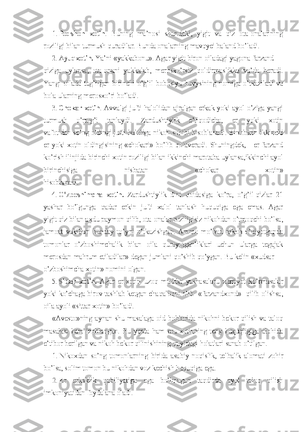 1. Podshoh   xotin .   Buning   ma’nosi   shundaki,   yigit   va   qiz   ota-onalarining
roziligi bilan turmush quradilar. Bunda onalarning mavqyei baland bo’ladi.
    2.  Ayuqxotin.  Ya’ni «yakkabonu». Agar yigit biron oiladagi yagona farzand —
qiziga   uylansa,   ota-onani   yakkalab,   merosxo’rsiz   qoldirmaslikka   va’da   beradi.
Yangi   oilada   tug’ilgan   birinchi   o’g’il   bobosiyu   buvysining  nomiga   o’tkaziladi   va
bola ularning merosxo’ri bo’ladi.
3. Chokar xotin . Avvalgi jufti halolidan ajralgan erkak yoki ayol o’ziga yangi
turmush   o’rtog’i   tanlaydi.   Zardushtiylik   e’tiqodicha,   er   yoki   xotin
vafotidan so’ng oldingi jufti haloliga nikoh   so hibi hisoblanadi. Binobarin ikkinchi
er  yoki  xotin oldingisining «chokari» bo’lib qolaveradi.  Shuningdek,     er  farzand
ko’rish ilinjida birinchi xotin roziligi bilan ikkinchi marotaba uylansa,ikkinchi ayol
birinchisiga   nisbatan   «chokar   xotin»
hisoblanadi.
4. O’zboshimcha   xotin.   Zardushtiylik   dini   qoidasiga   ko’ra,   o’g’il-qizlar   21
yashar   bo’lgunga   qadar   erkin   jufti   xalol   tanlash   huquqiga   ega   emas.   Agar
yigit qiz bilan axdu paymon qilib, ota-onalar roziligisiz nikohdan o’tmoqchi bo’lsa,
jamoat   vakillari   bunday   to’yni   o’tkazishgan.   Ammo   mo’bad   nikoh   o’qiyotganda
tomonlar   o’zboshimchalik   bilan   oila   qurayotganliklari   uchun   ularga   tegajak
merosdan mahrum etiladilar» degan jumlani qo’shib qo’ygan. Bu kelin «xudsar —
o’zboshimcha xotin» nomini olgan.
5. Sittar   xotin.   Agar   er-xotin   uzoq   muddat   yashasalaru   zurriyot   ko’rmasalar
yoki ko’chaga birov tashlab ketgan chaqaloqni olib   «farzandxond»   qilib olishsa,
oila ayoli «sittar xotin» bo’ladi.
«Avesto»ning  aynan  shu  masalaga  oid  boblarida  nikohni  bekor  qilish  va  taloq
masalasi   ham   izohlangan.   Bu   yerda   ham   eru   xotinning   teng   huquqligiga   alohida
e’tibor berilgan va nikoh bekor qilinishining quyidagi holatlari sanab o’tilgan.
1. Nikoxdan   so’ng   tomonlarning   birida   asabiy   noqislik,   telbalik   alomati   zohir
bo’lsa, solim tomon bu nikohdan voz kechish huquqiga ega.
2. Er   erkaklik   qobiliyatiga   ega   bo’lmagan   taqdirda   ayol   taloq   qilish
imkoniyatidan foydalana oladi. 