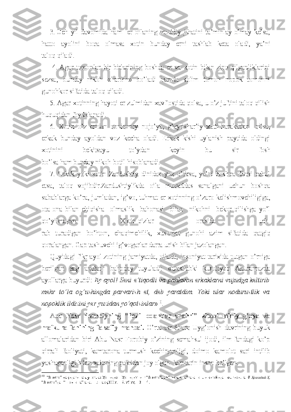 3. Uch   yil   davomida   ham     er   oilaning   moddiy   jihatini   ta’minlay   olmay   kelsa,
hatto   ayolini   boqa   olmasa   xotin   bunday   erni   tashlab   keta   oladi,   ya’ni
taloq qiladi.
        4.   Agar   tomonlar   bir-birlarining   boshqa   er   va   xotin   bilan   zino   qilganliklarini
sezsa,   bunday   nikoh   «harom»   bo’ladi   hamda   solim   tomon   nopok   tomonni
gunohkor sifatida taloq qiladi.
5.  Agar xotinning hayoti er zulmidan xavf ostida qolsa, u o’z juftini taloq qilish
huquqidan foydalanadi.
6.   Xotin   o’z   eridan   qoniqmay   nojo’ya,   g’ayrishar’iy   xatti-harakatlar     qilsa,
erkak   bunday   ayoldan   voz   kecha   oladi.   Erkak   kishi   uylanish   paytida   oldingi
xotinini   bekitsayu   to’ydan   keyin   bu   sir   fosh
bo’lsa ham bunday nikoh botil hisoblanadi.
7.   Erkak   yoki   xotin   Zardushtiy   dinidan   yuz   o’tirsa,   ya’ni   boshqa   dinni   qabul
etsa,   taloq   vojibdir.Zardushtiylikda   oila   muqaddas   sanalgani   uchun   boshqa
sabablarga ko’ra, jumladan, ig’vo, tuhmat er-xotinning o’zaro kelishmovchiligiga,
ota-ona   bilan   chiqisha     olmaslik     bahonasi     bilan     nikohni     bekor   qilishga   yo’l
qo’yilmagan.   Xotin-qizlar   orasida   uch-
rab   turadigan   bo’hton,   chaqimchilik,   xusumat   gunohi   azim   sifatida   qatgiq
qoralangan. Gap tashuvchi ig’vogarlar darra urish bilan jazolangan.
Quyidagi fikr ayol  zotining jamiyatda, oilada, insoniyat  tarixida tutgan o’rniga
berilgan   eng   adolatli   bahoday   tuyuladi:   «Dastlabki   kundayoq   Ahuramazda
ayollarga buyurdi:   Ey ayol! Seni e’tiqodli va pahlavon erkaklarni vujudga keltirib
mehr   to’la   og’ushingda   parvarish   et,   deb   yaratdim.   Toki   ular   nodurustlik   va
nopoklik ildizini yer yuzidan yo’qotsinlar » 10
.
Abu   Nasr   Forobiyning   “Fozil   odamlar   shahri”   kitobi   milliy   g’oya   va
mafkura   fanining   falsafiy   manbai.   O’rta   asr   Sharq   Uyg’onish   davrining   buyuk
allomalaridan   biri   Abu   Nasr   Forobiy   o’zining   semahsul   ijodi,   ilm-fandagi   ko’p
qirrali   faoliyati,   kamtarona   turmush   kechirganligi,   doimo   kamolot   sari   intilib
yashaganligi bilan xalqning qalbidan joy olgan  kamtarin inson bo’lgan. 
10
   “Авесто” ҳақидаги маълумотлар Ҳомиджон Ҳомидийнинг “Авесто”дан “Шоҳнома”гача номли китобидан келтирилган//  Ҳомидий Ҳ.
“Авесто”дан “Шоҳнома”гача.- Т.:Шарқ,2007. – Б. 76-77,112-114. 