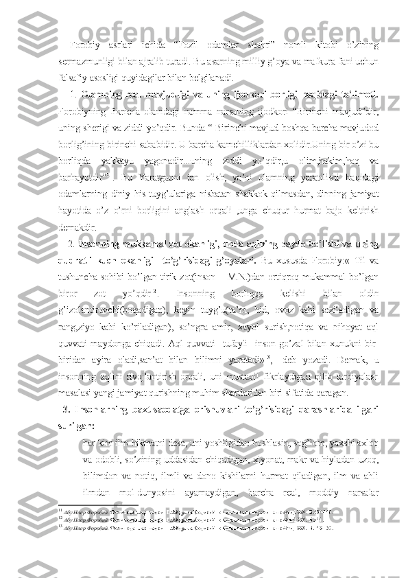 Forobiy   asrlari   ichida   “Fozil   odamlar   shahri”   nomli   kitobi   o’zining
sermazmunligi bilan ajralib turadi. Bu asarning milliy g’oya va mafkura fani uchun
falsafiy asosligi quyidagilar bilan belgilanadi.  
      1.   Olamning   real   mavjudligi   va   uning   ijodkori   borligi   haqidagi   ta’limoti.
Forobiyning   fikricha   olamdagi   hamma   narsaning   ijodkori   “Birinchi   mavjud”dir,
uning sherigi va ziddi yo’qdir. Bunda “ Birinchi mavjud boshqa barcha mavjudod
borlig’ining birinchi sababidir. U barcha kamchilliklardan xolidir.Uning bir o’zi bu
borliqda   yakkayu   yagonadir...uning   ziddi   yo’qdir,u   olim,hakim,haq   va
barhayotdir” 11
.   Bu   Yaratganni   tan   olish,   ya’ni   olamning   yaratilishi   haqidagi
odamlarning   diniy   his-tuyg’ulariga   nisbatan   shakkok   qilmasdan,   dinning   jamiyat
hayotida   o’z   o’rni   borligini   anglash   orqali   ,unga   chuqur   hurmat   bajo   keltirish
demakdir. 
     2.   Insonning mukkamal zot ekanligi, unda aqlning paydo bo’lishi va uning
qudratli   kuch   ekanligi     to’g’risidagi   g’oyalari.   Bu   xususda   Forobiy:«   Til   va
tushuncha   sohibi   bo’lgan   tirik   zot(inson   –   M.N.)dan   ortiqroq   mukammal   bo’lgan
biror   zot   yo’qdir 12
.   Insonning   borliqqa   kelishi   bilan   oldin
g’izolantiruvchi(boqadigan),   keyin   tuyg’u(ta’m,   hid,   ovoz   kabi   seziladigan   va
rang,ziyo   kabi   ko’riladigan),   so’ngra   amir,   xayol   surish,notiqa   va   nihoyat   aql
quvvati   maydonga   chiqadi.   Aql   quvvati     tufayli     inson   go’zal   bilan   xunukni   bir-
biridan   ayira   oladi,san’at   bilan   bilimni   yaratadi» 13
,-   deb   yozadi.   Demak,   u
insonning   aqlini   rivojlantirish   orqali,   uni   mustaqil   fikrlaydigan   qilib   tarbiyalash
masalasi yangi jamiyat qurishning muhim shartlaridan biri sifatida qaragan.
  3.   Insonlarning   baxt-saodatga   erishuvlari   to’g’risidagi   qarashlarida   ilgari
surilgan:
 har kim ilm-hikmatni desa, uni yoshligidan boshlasin, sog’lom, yaxshi axloq
va odobli, so’zining uddasidan chiqadigan, xiyonat, makr va hiyladan uzoq,
bilimdon   va   notiq,   ilmli   va   dono   kishilarni   hurmat   qiladigan,   ilm   va   ahli
ilmdan   mol-dunyosini   ayamaydigan,   barcha   real,   moddiy   narsalar
11
  Абу Наср Форобий.  Фозил одамлар шаҳри.-Т.:Абдулла Қодирий номидаги халқ мероси нашриёти,1993.- Б.130-140.
12
  Абу Наср Форобий.  Фозил одамлар шаҳри.-Т.:Абдулла Қодирий номидаги халқ мероси нашриёти,1993.- Б.144.
13
  Абу Наср Форобий.  Фозил одамлар шаҳри.-Т.:Абдулла Қодирий номидаги халқ мероси нашриёти,1993.- Б.149-150. 