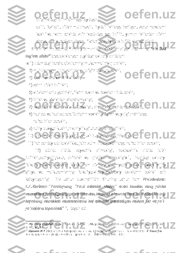 to’g’risidagi bilimlarni egallaydigan; 
 aqlli,   fazilatli,   o’tkir   mulohazali,   foydali   ishlarga   berilgan,   zarur   narsalarni
kashf   va   ixtiro   etishda   zo’r   istedodga   ega   bo’lib,   yomon   ishlardan   o’zini
chetga olib yuradigan degan  fikrlari falsafiy asos bo’lib xizmat qiladi.
       Shu bilan bir qatorda Forobiy tomonidan ishlab chiqilgan odamning   “o’n ikki
tug’ma xislat” larga asoslangan quyidagi axloqiy qoidalari: 
 « 1) odamdagi barcha a’zolarning mukammal rivoj topishi;
   2) muhokama mulohazani tez va to’g’ri tushuna olishi;
   3) kuchli xotira sohibi bo’lishi;
   4) zehni o’tkir bo’lishi;
   5) so’zlarni aniq gapirishi,fikrini ravon va ravshan ifoda etishi;
   6) bilish va o’qishdan charchamasligi;
   7) ovqatlanishda ochko’z bo’lmasligi, qimor o’yinlaridan jirkanishi;
   8) haqiqat va haqiqat tarafdorlarini sevishi,yolg’on va yolg’onchilarga 
       nafrat bilan qarashi;
   9) ruhiy quvvati kuchli,insoniylik g’ururi baland bo’lishi;
  10) dirham,dinor va shu kabi turmush buyumlaridan jirkanishi;
  11) har qanday adolatsizlikka, jabr-zulm o’tkazuvchilarga nafrat bilan qarashi;
    12)   adolat   oldida   qaysarlik   qilmasligi,   pastkashlik   oldida   lafzli
bo’lishi,qat’iyatli,jasur,   qo’rqish   va   ojizlikni   bilmasligi» 14
,-   haqidagi   axloqiy-
falsafiy   ta’limoti   hozirgi   kunda   ham   o’zining   ahamiyatini   yo’qotmasdan   milliy
g’oya   va   mafkuramizning   falsafiy,axloqiy-ma’naviy   asoslarini   tashkil   etib
kelayotganligi     biz   uchun   quvonchlidir.   Shuning   uchun   ham   Prezidentimiz
I.A.Karimov :”Forobiyning   “Fozil   odamlar   shahri”   asari   bundan   ming   yilcha
muqaddam yaratilganligiga qaramasdan,bugungi o’quvchi ham bu asrdan hozirgi
hayotning murakkab muammolarini hal qilishda asqatadigan muhim fikr va yo’l-
yo’riqlarni topa oladi ” 15
,- degan edi.
14
  Абу   Наср   Форобий.   Фозил   одамлар   шаҳри.-Т.:Абдулла   Қодирий   номидаги   халқ   мероси   нашриёти,1993.-
Б.182,186,187.
15
  Каримов И.А.  Жамиятимиз мафкураси халқни-халқ,миллатни-миллат қилишга хизмат этсин//  Унинг ўзи.  
Биз келажагимизни ўз қўлимиз билан қурамиз.Т.7. – Ўзбекистон,1999.- Б.90. 