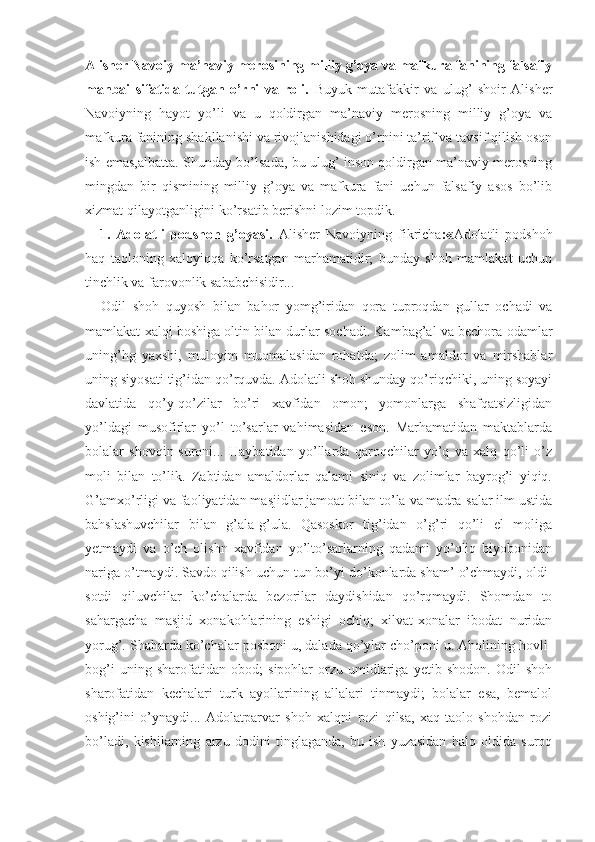 Alisher Navoiy ma’naviy merosining milliy g’oya va mafkura fanining falsafiy
manbai   sifatida   tutgan   o’rni   va   roli.   Buyuk   mutafakkir   va   ulug’   shoir   Alisher
Navoiyning   hayot   yo’li   va   u   qoldirgan   ma’naviy   merosning   milliy   g’oya   va
mafkura fanining shakllanishi va rivojlanishidagi o’rnini ta’rif va tavsif qilish oson
ish emas,albatta. Shunday bo’lsada, bu ulug’ inson qoldirgan ma’naviy merosning
mingdan   bir   qismining   milliy   g’oya   va   mafkura   fani   uchun   falsafiy   asos   bo’lib
xizmat qilayotganligini ko’rsatib berishni lozim topdik.
1.   Adolatli   podshoh   g’oyasi.   Alisher   Navoiyning   fikricha :« Adolatli   podshoh
haq   taoloning   xaloyiqqa   ko’rsatgan   marhamatidir;   bunday   shoh   mamlakat   uchun
tinchlik va farovonlik sababchisidir...
Odil   shoh   quyosh   bilan   bahor   yomg’iridan   qora   tuproqdan   gullar   ochadi   va
mamlakat xalqi boshiga oltin bilan durlar sochadi. Kambag’al va bechora odamlar
uning’hg   yaxshi,   muloyim   muomalasidan   rohatda;   zolim   amaldor   va   mirshablar
uning siyosati tig’idan qo’rquvda. Adolatli shoh shunday qo’riqchiki, uning soyayi
davlatida   qo’y-qo’zilar   bo’ri   xavfidan   omon;   yomonlarga   shafqatsizligidan
yo’ldagi   musofirlar   yo’l   to’sarlar   vahimasidan   eson.   Marhamatidan   maktablarda
bolalar   shovqin-suroni...   Haybatidan   yo’llarda   qaroqchilar   yo’q   va   xalq   qo’li   o’z
moli   bilan   to’lik.   Zabtidan   amaldorlar   qalami   siniq   va   zolimlar   bayrog’i   yiqiq.
G’amxo’rligi va faoliyatidan masjidlar jamoat bilan to’la va madra-salar ilm ustida
bahslashuvchilar   bilan   g’ala-g’ula.   Qasoskor   tig’idan   o’g’ri   qo’li   el   moliga
yetmaydi   va   o’ch   olishn   xavfidan   yo’lto’sarlarning   qadami   yo’qliq   biyobonidan
nariga o’tmaydi. Savdo qilish uchun tun bo’yi do’konlarda sham’ o’chmaydi, oldi-
sotdi   qiluvchilar   ko’chalarda   bezorilar   daydishidan   qo’rqmaydi.   Shomdan   to
sahargacha   masjid   xonakohlarining   eshigi   ochiq;   xilvat-xonalar   ibodat   nuridan
yorug’. Shaharda ko’chalar posboni u, dalada qo’ylar cho’poni u. Aholining hovli-
bog’i   uning   sharofatidan   obod;   sipohlar   orzu-umidlariga   yetib   shodon.   Odil   shoh
sharofatidan   kechalari   turk   ayollarining   allalari   tinmaydi;   bolalar   esa,   bemalol
oshig’ini   o’ynaydi...   Adolatparvar   shoh   xalqni   rozi   qilsa,   xaq-taolo   shohdan   rozi
bo’ladi,   kishilarning   arzu   dodini   tinglaganda,   bu   ish   yuzasidan   halq   oldida   suroq 