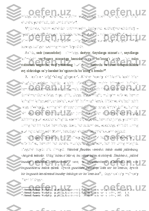 mlarga   qanchayin   sanchilsa,   u   zolim   vazirlarniag   boshi   ham   ajal   toshi   bilan
shuncha yanchiladi, deb umid qilamiz 18
.
Vijdonsiz,   harom-xarishdan   tortinmovchn,   bediyonat   sadrlar(mansabdorlar)   –
hyech   zarurati   bo’lmagan   bid’atdek   narsadir.   Agar   bu   nokas   ilmsiz   bo’lsa,   butun
qilmishi   –  buzuqlik,  fisqu   fujurdir.  Uniig  bazmidagi   soz  va  kuy  ohanglari  ilm   va
taqvoga tutilgan  azannng motam faryodidir.
Aslida,   sadr  (mansabdor)   – olimlarga   dastyor, tlayxlarga xizmat kor,   sayidlarga
ko’makchi   va   fuqaro   xizmatiga   hamisha   tayyor   bo’lmog’i   kerak.   Ular   zulm
rishtasinn uzguvchi, vaqf yerlarning   buzilganini   tuzuvchi va ziroat-dehqonchilikni
avj oldirishga sa’y-harakat  ko’rgizuvchi  bo’lmog’n kerak» 19
.
3.   Tabiblar   to’g’risidagi   g’oyalari.   Alisher   Navoiy   shifokorlik   kasbi   bilan
shug’ullanuvchilar   haqida:   «Tabib   o’z   fanining   mohir   bilimdoni   bo’lishi;
bemorlarga rahm-shafqat bilan muomala qilishi; asli tib ilmiga tabiati kelishmog’i,
donishmandlar   so’ziga   rioya   qilib,   ularga   ergashmog’i;   muloyim   so’z   va   bemor
ko’nglini ko’taruvchi, andeshali, xushfe’l bo’lmog’i kerak. O’tkir va shafqatli tabib
Isoga o’xshaydi. Isoning ishi chiqqan jonni duo bilan tanga kiritish bo’lsa, buning
ishi   esa   tandan   chiqmoqchi   bo’lgan   jonni   davo   bilan   chiqarmaslikdir.   Bunday
tabibning yuzi xastalar ko’nglida sevimlidir; so’zi esa, bemorlar joniga yoqimlidir.
Uning har bir nafasi bemorlarga davo; har qadami esa, xastalarga shifodir. Uning
yuzi najot keltiruvchi Xizrni, beradigan sharbati esa tiriklik suvini eslatadi.
Tabib agar, o’z kasbida mohir bo’lsayu, ammo o’zi badfe’l, beparvo va ko’pol
so’z   bo’lsa,   bemorni   har   qancha   muolaja   qilganda   xam,   bari   bir   uning   mizojida
o’zgarish   paydo   qila   olmaydi.   Tabobat   fanidan   savodsiz   tabib   xuddi   jallodning
shogirdi kabidir. U tig’ bilan o’ldirsa, bu zahar bilan azoblaydi. Shubhasiz, jallod
bunday   tabibdan   yaxshiroqdir:   zero,   u   gunohkorlarni   o’ldiradi,   bu   esa
begunohlarni   halok   qiladi.   Hyech   gunohkor   jallod   qo’lida   xor   bo’lmasin;   hyech
bir begunoh kasalmand bunday tabibga zor bo’lmasin » 20
,- degan axloqiy-ma’naviy
fikrni bildirgan.
18
  Навоий Алишер.  Маҳбуб ул-қулуб (Қалблар севгиси).-Т.:Адабиёт ва санъат нашриёти, 1983. – Б.18-19.
19
  Навоий Алишер.  Маҳбуб ул-қулуб (Қалблар севгиси).-Т.:Адабиёт ва санъат нашриёти, 1983. – Б.19.
20
  Навоий Алишер.  Маҳбуб ул-қулуб (Қалблар севгиси).-Т.:Адабиёт ва санъат нашриёти, 1983. – Б.25. 