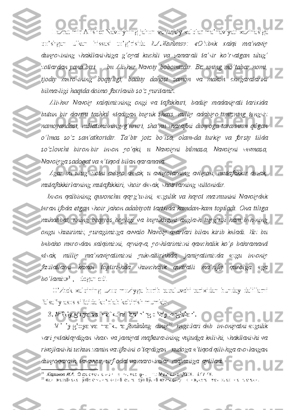          Hazrat mir Alisher Navoiyning jahon va turkiy xalqlar ma’naviyati xazinasiga
qo’shgan   ulkan   hissasi   to’g’risida   I.A.Karimov :   «O’zbek   xalqi   ma’naviy
dunyosining   shakllanishiga   g’oyat   kuchli   va   samarali   ta’sir   ko’rsat gan   ulug’
zotlardan   yana   biri   —   bu   Alisher   Navo iy   bobomizdir.   Biz   uning   mo’tabar   nomi,
ijodiy   merosining   boqiyligi,   badiiy   dahosi   zamon   va   makon   chegaralarini
bilmasligi  haqida  doimo faxrlanib  so’z  yuritamiz.
Alisher   Navoiy   xalqimizning   ongi   va   tafak kuri,   badiiy   madaniyati   tarixida
butun   bir   davr ni   tashkil   etadigan   buyuk   shaxs,   milliy   adabiyo- timizning   tengsiz
namoyandasi,   millatimizning   g’ururi,   sha’nu   sharafini   dunyoga   tarannum   qilgan
o’lmas   so’z   san’atkoridir.   Ta’bir   joiz   bo’lsa,   olam-da   turkiy   va   forsiy   tilda
so’zlovchi   biron-bir   inson   yo’qki,   u   Navoiyni   bilmasa,   Navoiyni   sev masa,
Navoiyga  sadoqat va  e’tiqod bilan qaramasa.
Agar   bu   ulug’   zotni   avliyo   desak,   u   avliyolarning   avliyosi,   mutafakkir   desak,
mutafakkirlarning mutafakkiri, shoir desak, shoirlarning sultonidir.
    Inson   qalbining   quvonchu   qayg’usini,   ezgu lik   va   hayot   mazmunini   Navoiydek
teran ifoda   etgan   shoir jahon   adabiyoti   tarixida   kamdan-kam topiladi.   Ona   tiliga
muhabbat,   uning   beqiyos   boyligi   va   buyukligini   anglash   tuyg’usi   ham   bsh-ning
ongu   shuurimiz,   yuragimizga   avvalo   Navoiy   asarlari   bilan   kirib   keladi.   Biz   bu
bebaho   merosdan   xalqimizni,   ayniqsa,   yoshlarimizni   qanchalik   ko’p   bahramand
etsak,   milliy   ma’naviyatimizni   yuksaltirishda,   jamiyatimizda   ezgu   insoniy
fazilatlarni   kamol   toptirishda   shunchalik   qudratli   ma’rifiy   qurolga   ega
bo’lamiz» 21
, - degan edi. 
        O’zbek   xalqining   uzoq   moziyga   borib   taqaluvchi   tarixidan   bunday   dalillarni
falsafiy asos sifatida ko’plab keltirish mumkin.
3. Milliy g’oya va mafkura fanining diniy negizlari.
   Milliy g’oya va mafkura   fanining    diniy 22
   negizlari deb     insoniyatni ezgulik
sari yetaklaydigan shaxs va jamiyat mafkurasining vujudga kelishi, shakllanishi va
rivojlanishi uchun zamin vazifasini o’taydigan   xudoga e’tiqod qilishga asoslangan
dunyoqarash, tasavvur, urf-odat va marosimlar  majmuiga  aytiladi.
21
   Каримов И.А.  Юксак маънавият – енгилмас куч. – Т.: Маънавият,2008.- Б.47-48.
22
 «Дин» арабчадан ўзбек тилига кириб келган сўз бўлиб «эътиқод,ишонч», деган маъноларни англатади. 